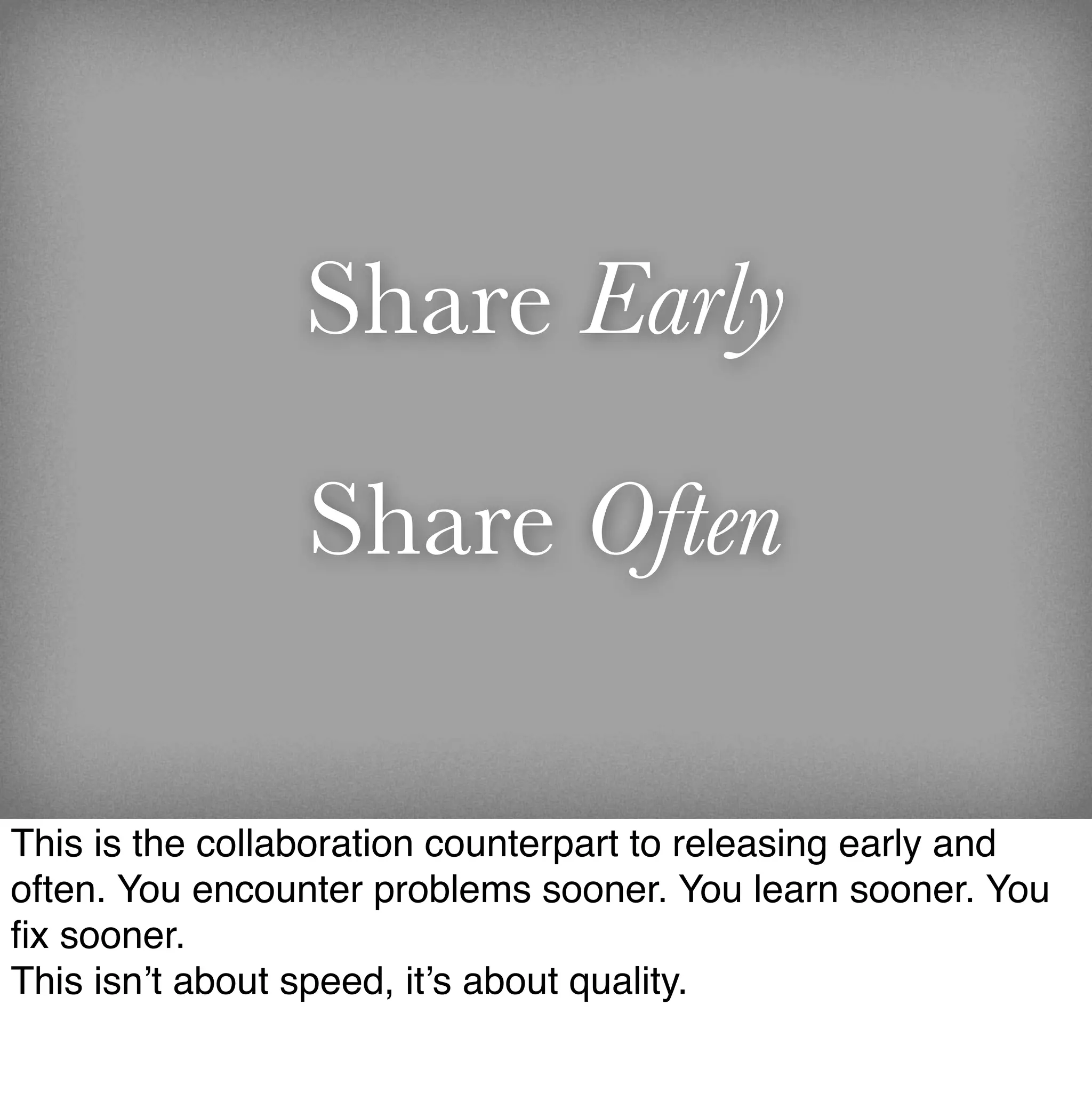 Share Early

                 Share Often

This is the collaboration counterpart to releasing early and
often. You encounter problems sooner. You learn sooner. You
ﬁx sooner.
This isn’t about speed, it’s about quality.
 