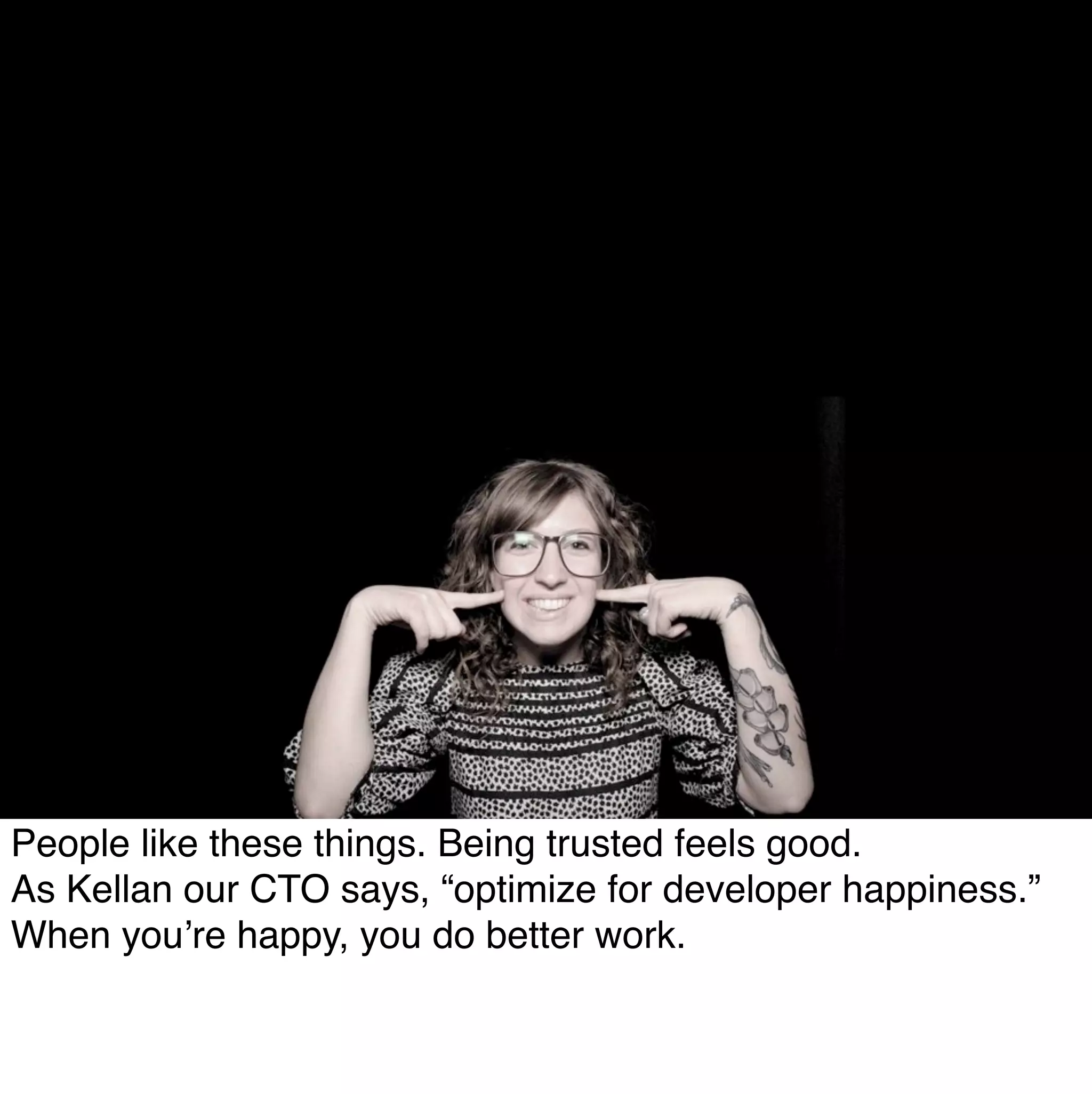 People like these things. Being trusted feels good.
As Kellan our CTO says, “optimize for developer happiness.”
When you’re happy, you do better work.
 