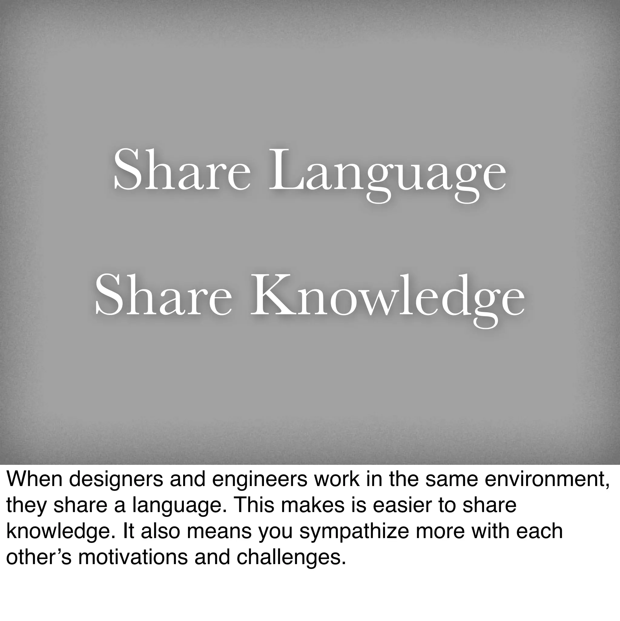 Share Language

        Share Knowledge

When designers and engineers work in the same environment,
they share a language. This makes is easier to share
knowledge. It also means you sympathize more with each
other’s motivations and challenges.
 