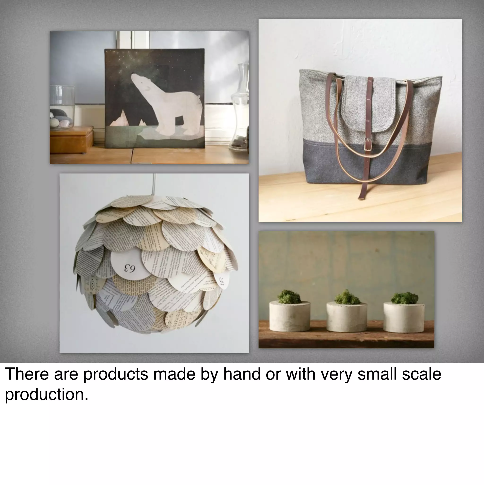 There are products made by hand or with very small scale
production.
 