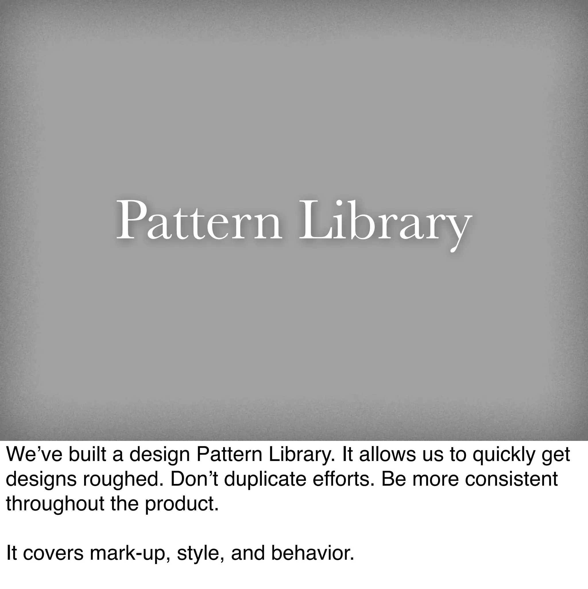 Pattern Library


We’ve built a design Pattern Library. It allows us to quickly get
designs roughed. Don’t duplicate efforts. Be more consistent
throughout the product.

It covers mark-up, style, and behavior.
 