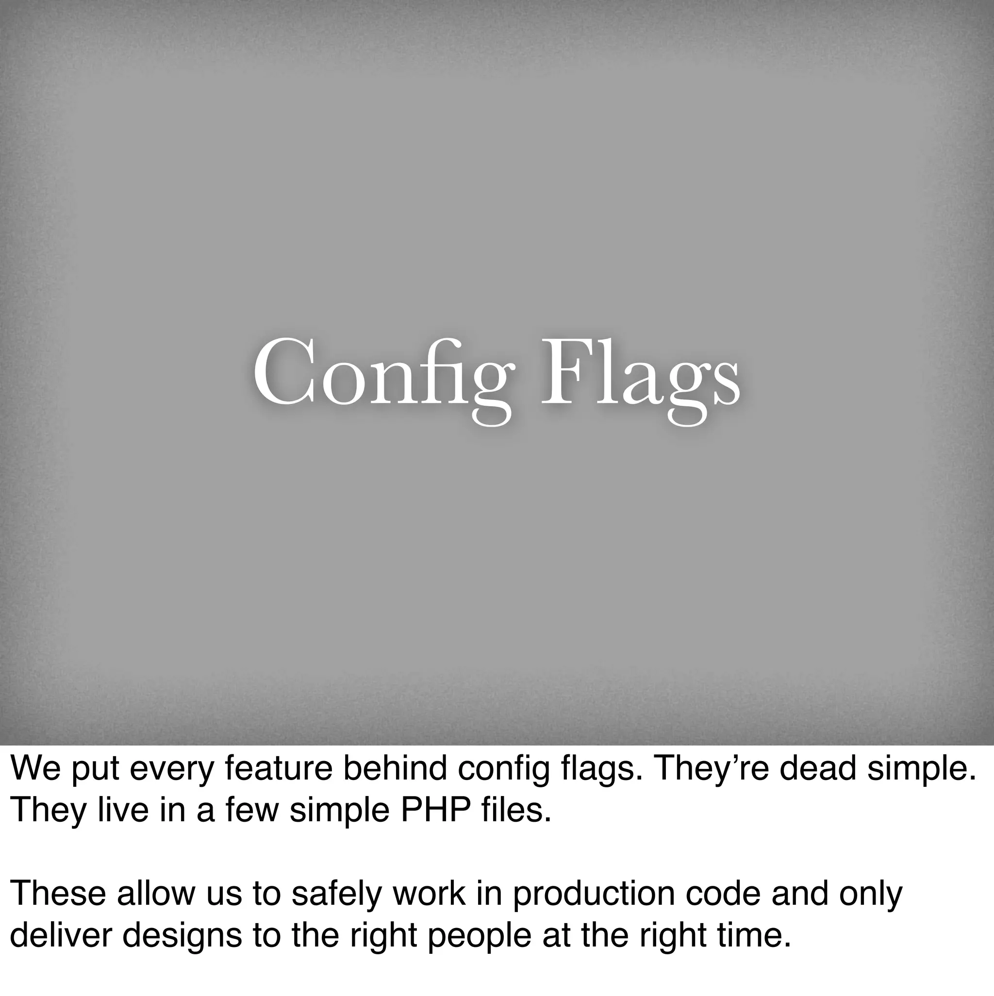 Conﬁg Flags


We put every feature behind conﬁg ﬂags. They’re dead simple.
They live in a few simple PHP ﬁles.

These allow us to safely work in production code and only
deliver designs to the right people at the right time.
 