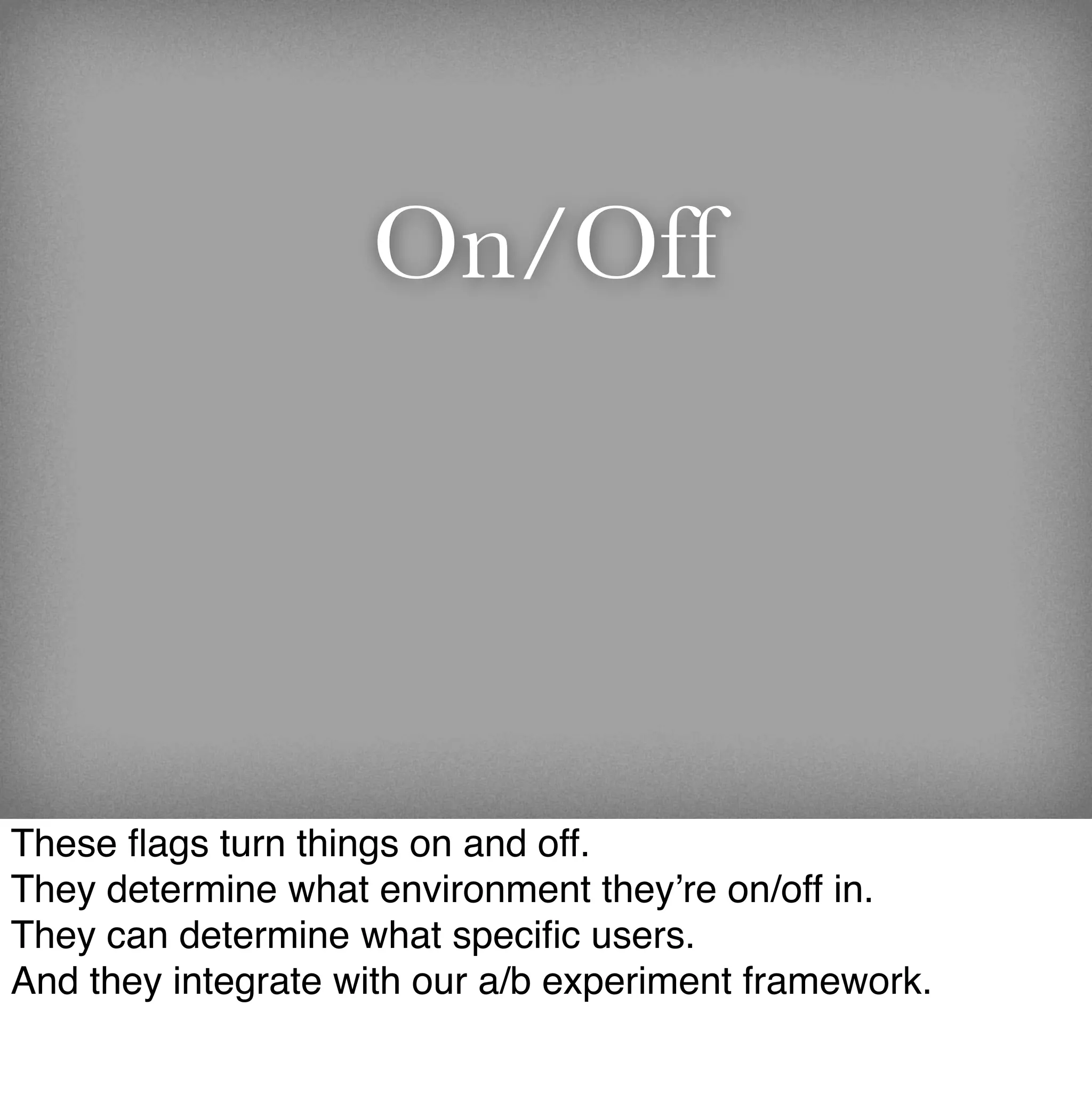 On/Off




These ﬂags turn things on and off.
They determine what environment they’re on/off in.
They can determine what speciﬁc users.
And they integrate with our a/b experiment framework.
 