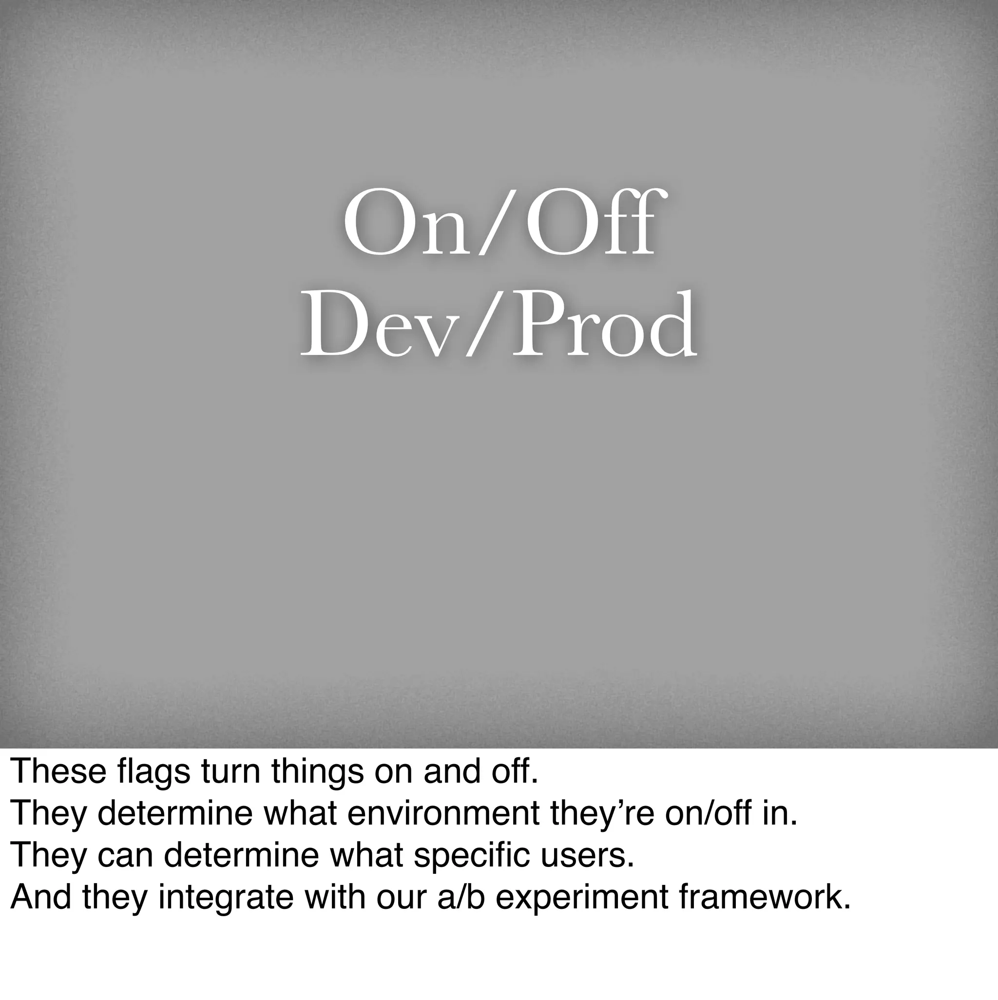 On/Off
                  Dev/Prod



These ﬂags turn things on and off.
They determine what environment they’re on/off in.
They can determine what speciﬁc users.
And they integrate with our a/b experiment framework.
 