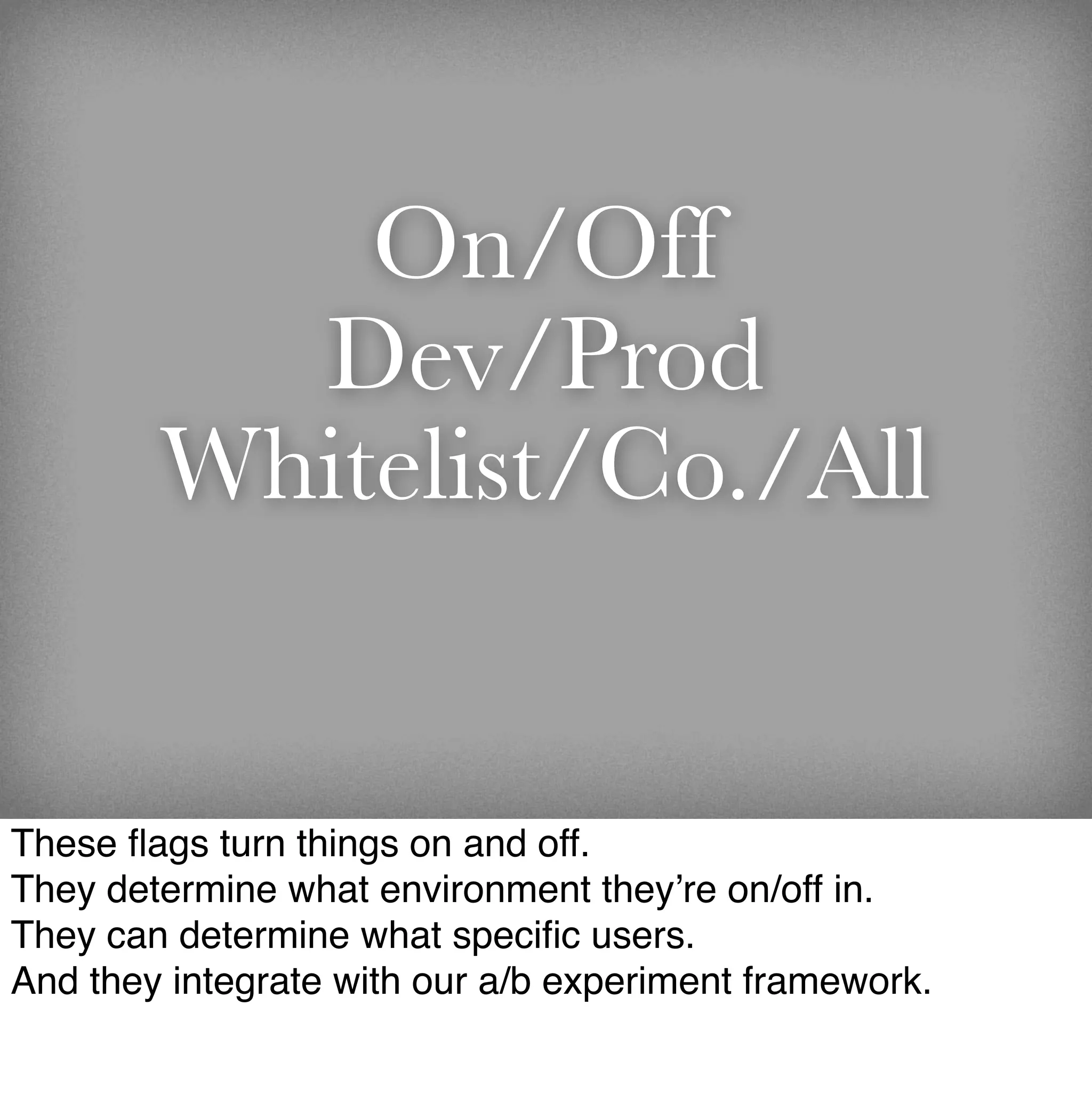 On/Off
          Dev/Prod
        Whitelist/Co./All


These ﬂags turn things on and off.
They determine what environment they’re on/off in.
They can determine what speciﬁc users.
And they integrate with our a/b experiment framework.
 