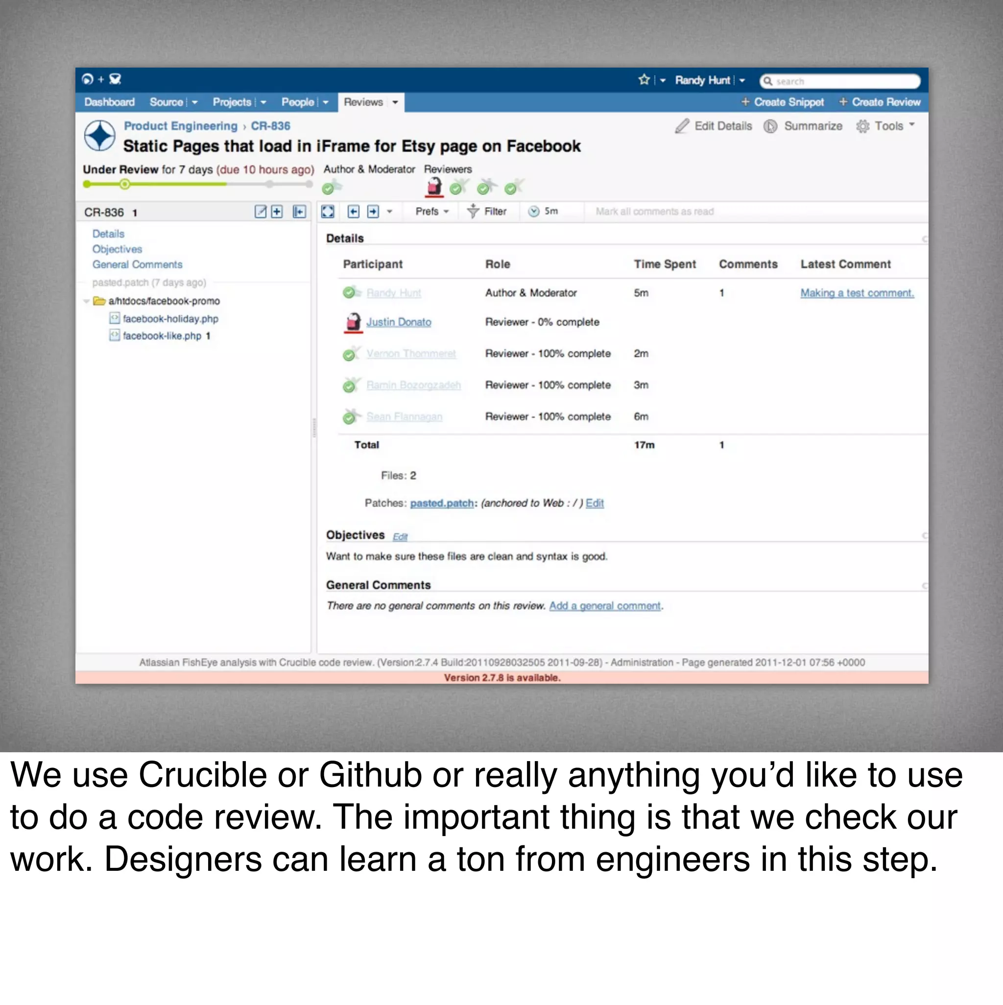 We use Crucible or Github or really anything you’d like to use
to do a code review. The important thing is that we check our
work. Designers can learn a ton from engineers in this step.
 