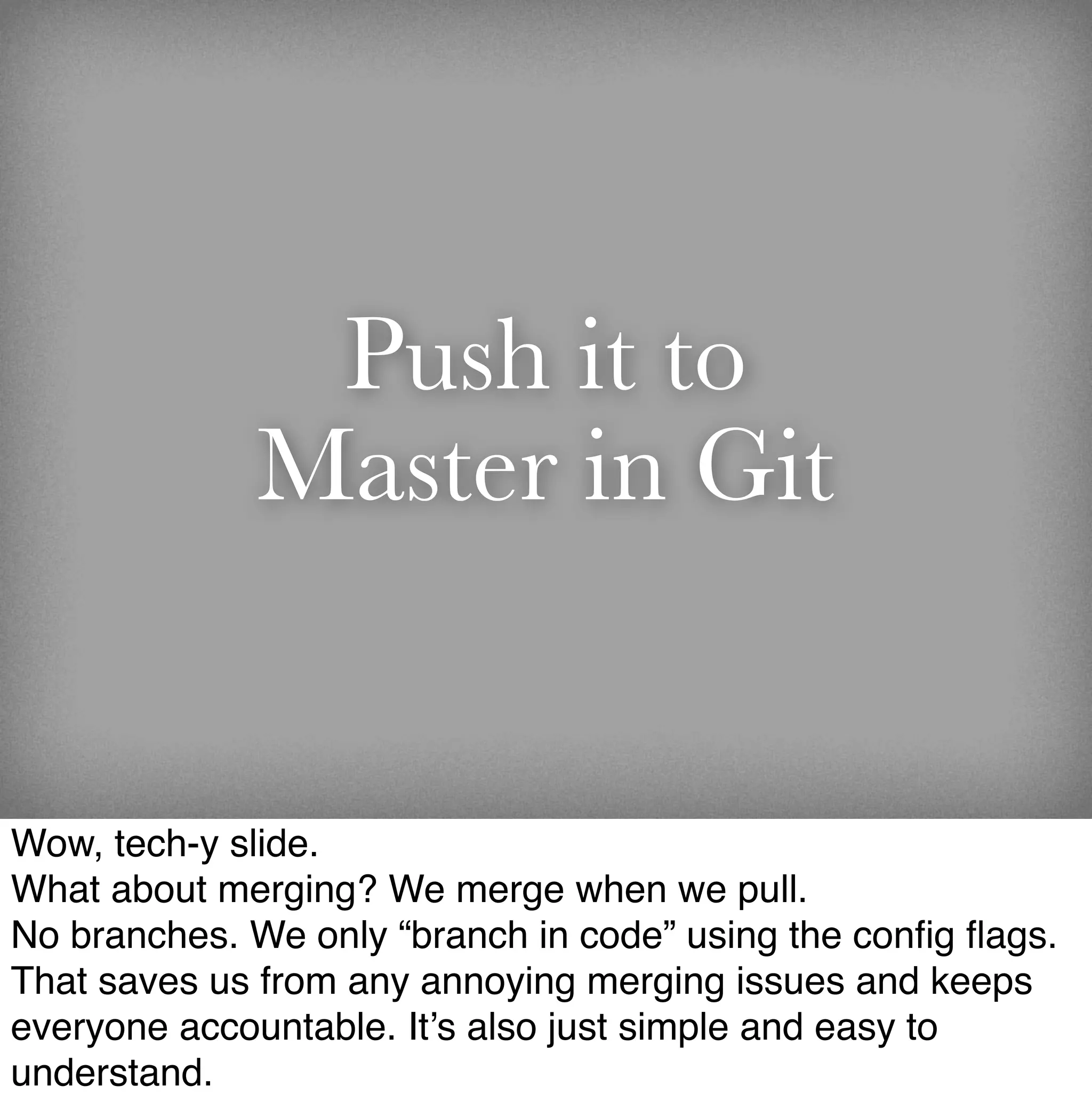 Push it to
             Master in Git


Wow, tech-y slide.
What about merging? We merge when we pull.
No branches. We only “branch in code” using the conﬁg ﬂags.
That saves us from any annoying merging issues and keeps
everyone accountable. It’s also just simple and easy to
understand.
 