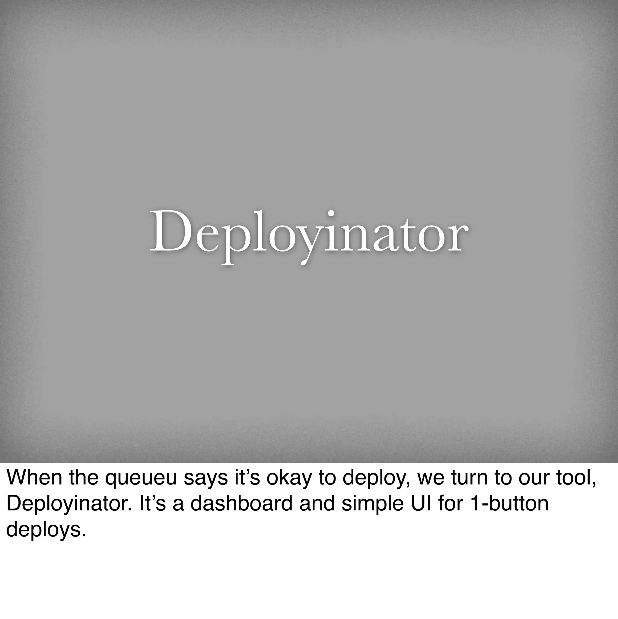 Deployinator


When the queueu says it’s okay to deploy, we turn to our tool,
Deployinator. It’s a dashboard and simple UI for 1-button
deploys.
 