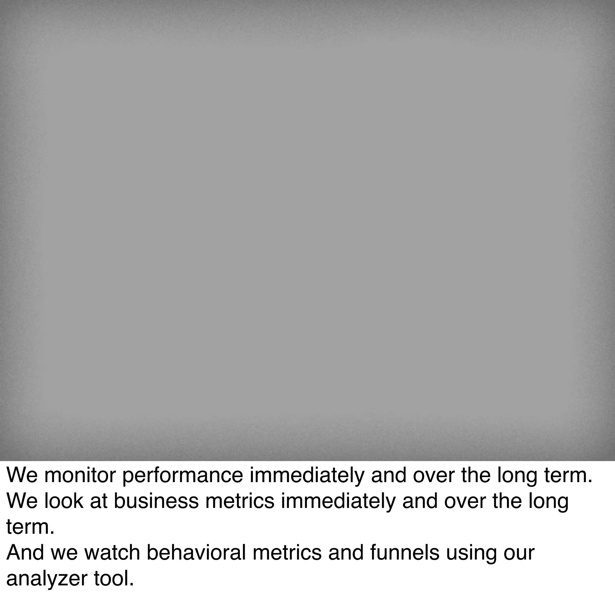 We monitor performance immediately and over the long term.
We look at business metrics immediately and over the long
term.
And we watch behavioral metrics and funnels using our
analyzer tool.
 