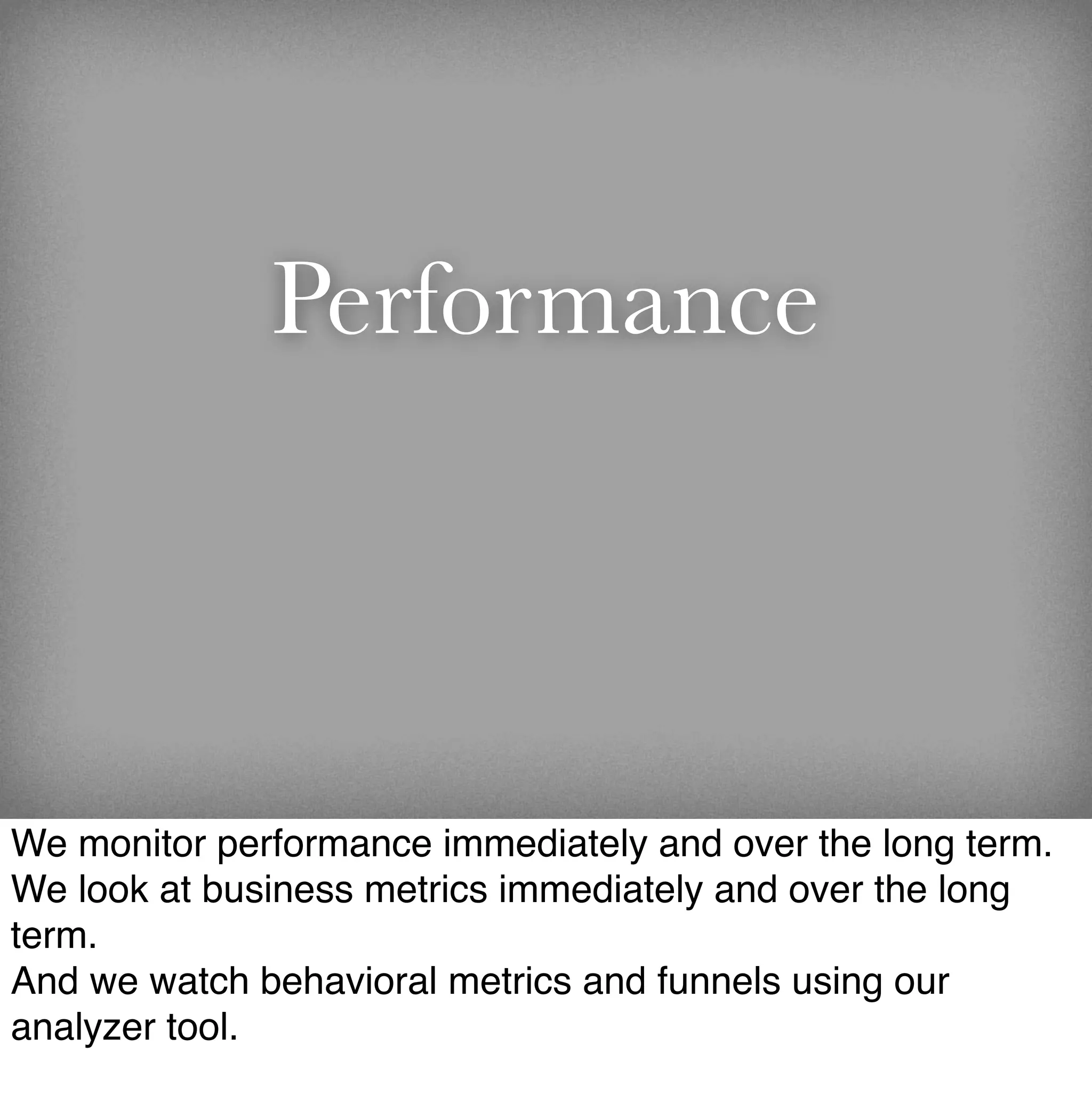 Performance



We monitor performance immediately and over the long term.
We look at business metrics immediately and over the long
term.
And we watch behavioral metrics and funnels using our
analyzer tool.
 