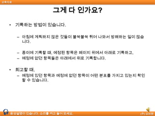 교육자료


                    그게 다 인가요?

  • 기록하는 방법이 있습니다.

       – 아침에 계획하지 않은 것들이 불쑥불쑥 튀어 나와서 방해하는 일이 많습
         니다.

       – 종이에 기록할 때, 예정된 항목은 페이지 위에서 아래로 기록하고,
       – 예정에 없던 항목들은 아래에서 위로 기록합니다.


  • 회고할 때,
       – 예정에 있던 항목과 예정에 없던 항목이 어떤 분포를 가지고 있는지 확인
         할 수 있습니다.




  음성설명이 있습니다. 소리를 켜고 들어 보세요.                   (주) 모비젠
 