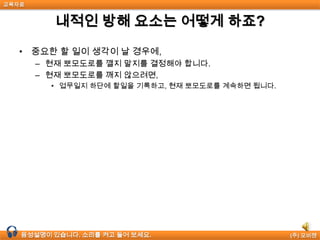 교육자료


          내적인 방해 요소는 어떻게 하죠?

  • 중요한 할 일이 생각이 날 경우에,
       – 현재 뽀모도로를 깰지 말지를 결정해야 합니다.
       – 현재 뽀모도로를 깨지 않으려면,
         • 업무일지 하단에 할일을 기록하고, 현재 뽀모도로를 계속하면 됩니다.




  음성설명이 있습니다. 소리를 켜고 들어 보세요.                      (주) 모비젠
 