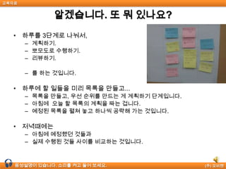 교육자료


              알겠습니다. 또 뭐 있나요?
  • 하루를 3단계로 나눠서,
       – 계획하기.
       – 뽀모도로 수행하기.
       – 리뷰하기.

       – 를 하는 것입니다.

  • 하루에 할 일들을 미리 목록을 만들고...
       – 목록을 만들고, 우선 순위를 만드는 게 계획하기 단계입니다.
       – 아침에 오늘 할 목록의 계획을 짜는 겁니다.
       – 예정된 목록을 펼쳐 놓고 하나씩 공략해 가는 것입니다.

  • 저녁때에는
       – 아침에 예정했던 것들과
       – 실제 수행된 것들 사이를 비교하는 것입니다.



  음성설명이 있습니다. 소리를 켜고 들어 보세요.                (주) 모비젠
 