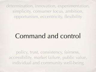 determination, innovation, experimentation,
   simplicity, consumer focus, ambition,
    opportunism, eccentricity, ﬂexibility



    Command and control

     policy, trust, consistency, fairness,
 accessibility, market failure, public value,
   individual and community well-being
 