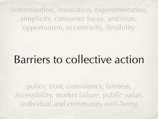 determination, innovation, experimentation,
   simplicity, consumer focus, ambition,
    opportunism, eccentricity, ﬂexibility



 Barriers to collective action

     policy, trust, consistency, fairness,
 accessibility, market failure, public value,
   individual and community well-being
 