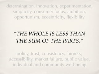 determination, innovation, experimentation,
   simplicity, consumer focus, ambition,
    opportunism, eccentricity, ﬂexibility


   “THE WHOLE IS LESS THAN
    THE SUM OF THE PARTS.”

     policy, trust, consistency, fairness,
 accessibility, market failure, public value,
   individual and community well-being
 