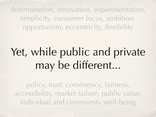 determination, innovation, experimentation,
   simplicity, consumer focus, ambition,
    opportunism, eccentricity, ﬂexibility


Yet, while public and private
      may be different...
     policy, trust, consistency, fairness,
 accessibility, market failure, public value,
   individual and community well-being
 