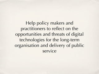 Help policy makers and
   practitioners to reﬂect on the
opportunities and threats of digital
  technologies for the long-term
organisation and delivery of public
              service
 