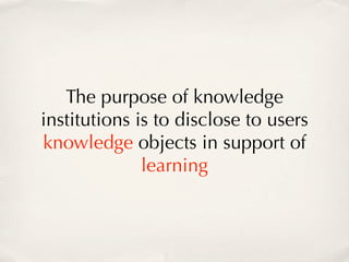 The purpose of knowledge
institutions is to disclose to users
knowledge objects in support of
              learning
 