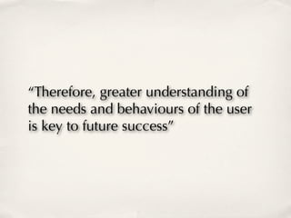 “Therefore, greater understanding of
the needs and behaviours of the user
is key to future success”
 