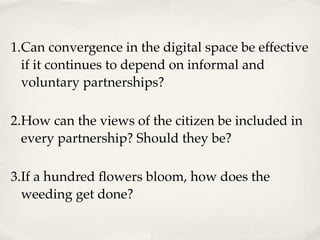 1.Can convergence in the digital space be effective
  if it continues to depend on informal and
  voluntary partnerships?

2.How can the views of the citizen be included in
  every partnership? Should they be?

3.If a hundred ﬂowers bloom, how does the
  weeding get done?
 