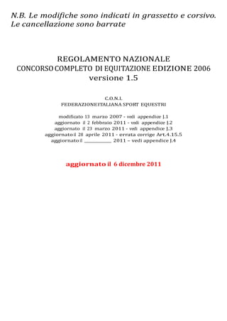 N.B. Le modifiche sono indicati in grassetto e corsivo.
Le cancellazione sono barrate



           REGOLAMENTO NAZIONALE
 CONCORSO COMPLETO DI EQUITAZIONE EDIZIONE 2006
                 versione 1.5

                              C.O.N.I.
               FEDERAZIONE ITALIANA SPORT EQUESTRI

              modificato 13 marzo 2007 - vedi appendice J.1
            aggiornato il 2 febbraio 2011 - vedi appendice J.2
            aggiornato il 23 marzo 2011 - vedi appendice J.3
         aggiornato il 28 aprile 2011 - errata corrige Art.4.15.5
           aggiornato il ________________ 2011 – vedi appendice J.4




                 aggiornato il 6 dicembre 2011
 