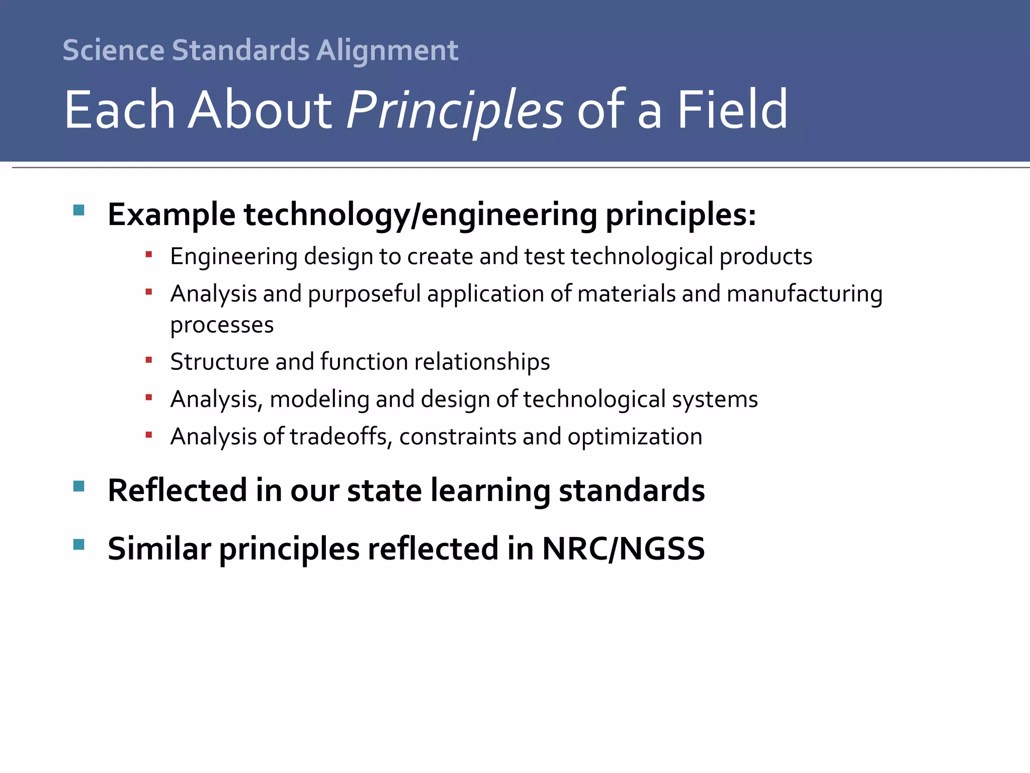 Science Standards Alignment Example technology/engineering principles: Engineering design to create and test technological products Analysis and purposeful application of materials and manufacturing processes Structure and function relationships Analysis, modeling and design of technological systems Analysis of tradeoffs, constraints and optimization Reflected in our state learning standards  Similar principles reflected in NRC/NGSS Each About  Principles  of a Field 