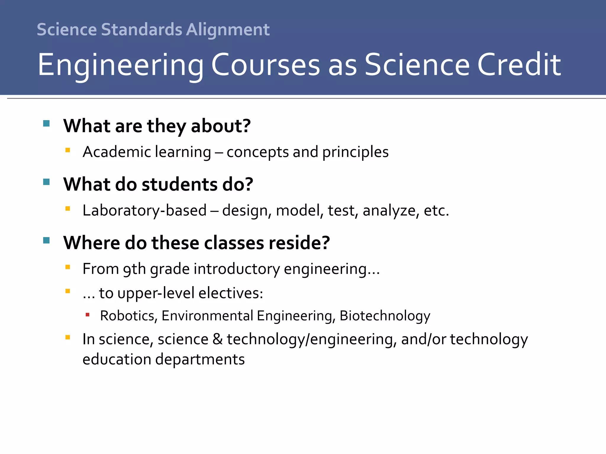 Science Standards Alignment What are they about? Academic learning – concepts and principles What do students do? Laboratory-based – design, model, test, analyze, etc. Where do these classes reside? From 9th grade introductory engineering… …  to upper-level electives: Robotics, Environmental Engineering, Biotechnology In science, science & technology/engineering, and/or technology education departments Engineering Courses as Science Credit 