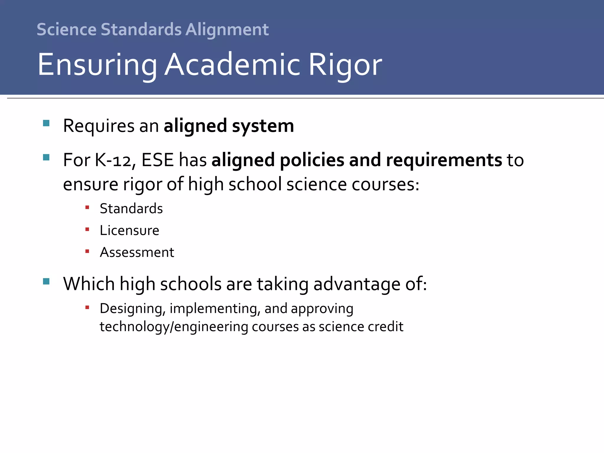 Science Standards Alignment Requires an  aligned system For K-12, ESE has  aligned policies and requirements  to ensure rigor of high school science courses: Standards Licensure Assessment Which high schools are taking advantage of: Designing, implementing, and approving  technology/engineering courses as science credit Ensuring Academic Rigor 