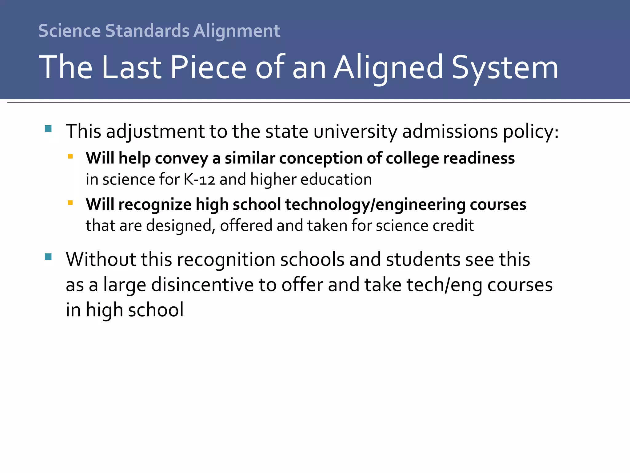 Science Standards Alignment This adjustment to the state university admissions policy: Will help convey a similar conception of college readiness  in science for K-12 and higher education Will recognize high school technology/engineering courses  that are designed, offered and taken for science credit Without this recognition schools and students see this  as a large disincentive to offer and take tech/eng courses  in high school The Last Piece of an Aligned System 