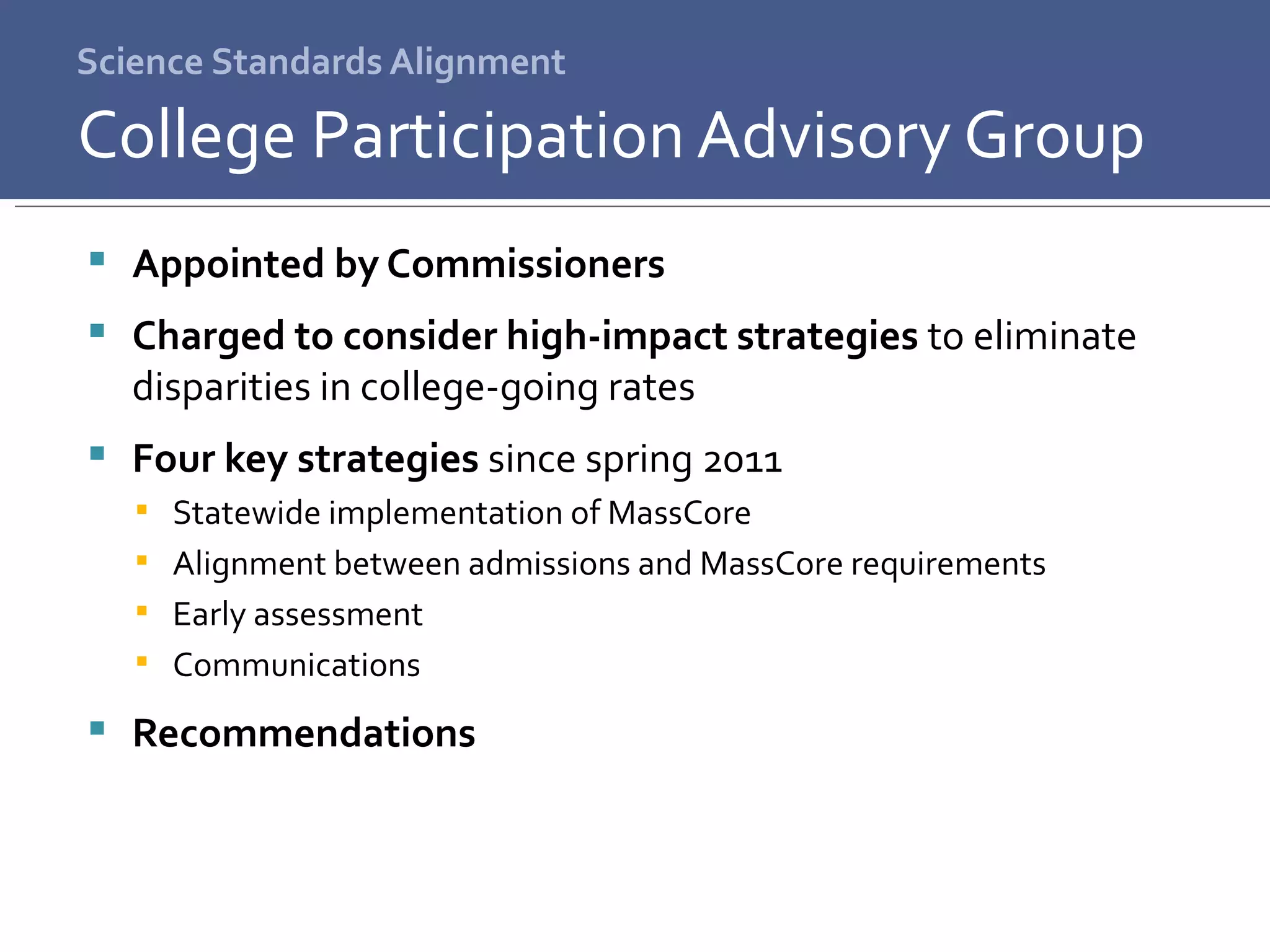 Science Standards Alignment Appointed by Commissioners Charged to consider high-impact strategies  to eliminate disparities in college-going rates Four key strategies  since spring 2011 Statewide implementation of MassCore Alignment between admissions and MassCore requirements Early assessment Communications Recommendations College Participation Advisory Group 