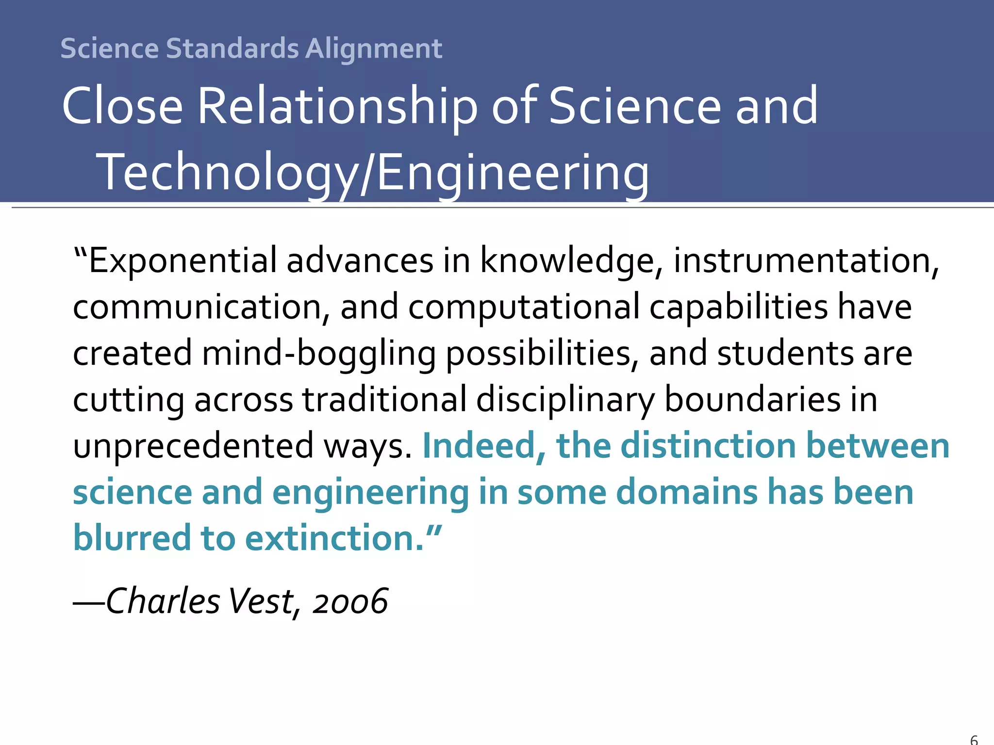 Science Standards Alignment Close Relationship of Science and Technology/Engineering “ Exponential advances in knowledge, instrumentation, communication, and computational capabilities have created mind-boggling possibilities, and students are cutting across traditional disciplinary boundaries in unprecedented ways.  Indeed, the distinction between science and engineering in some domains has been blurred to extinction.”   ― Charles Vest, 2006 