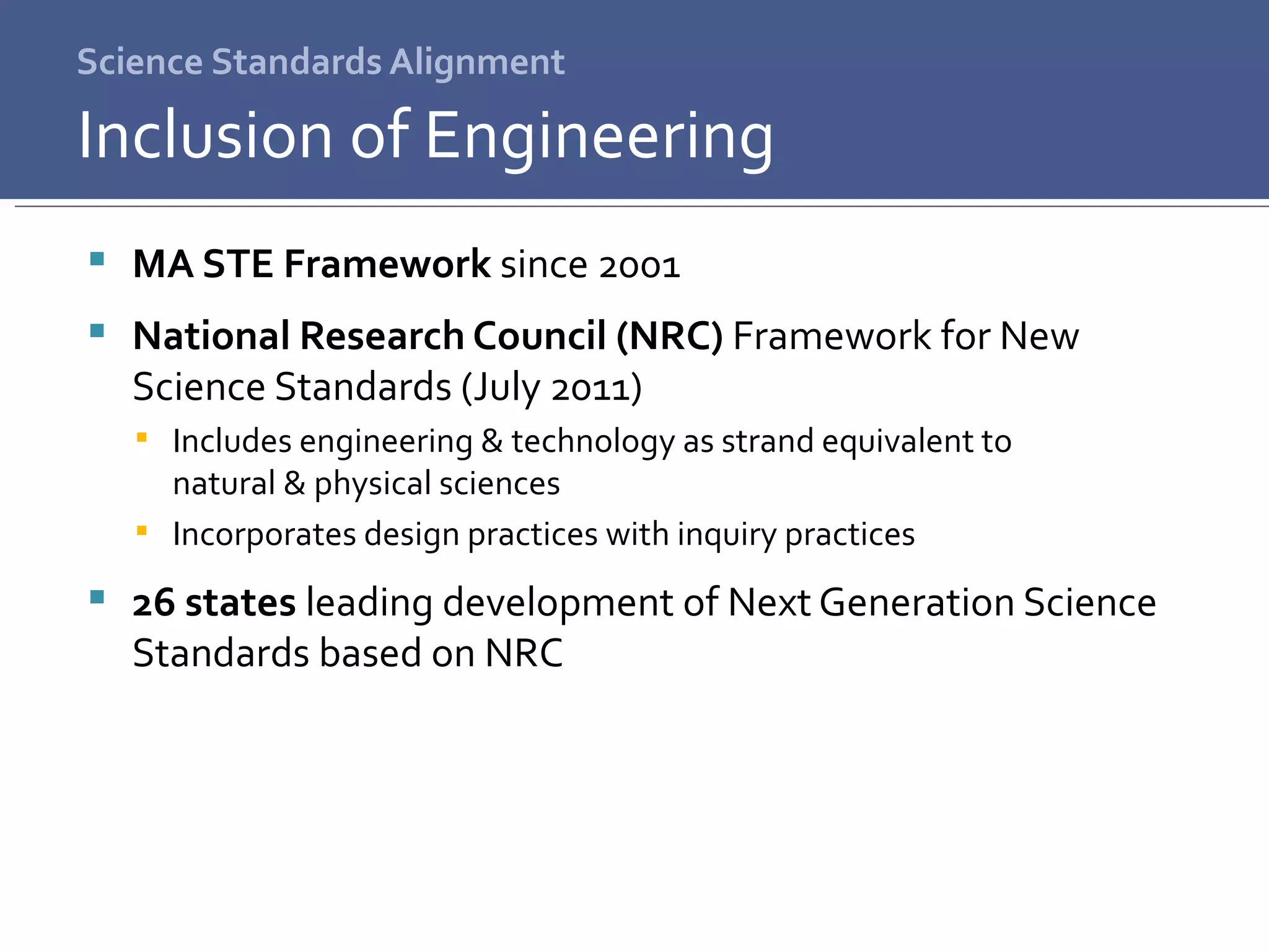 Science Standards Alignment MA STE Framework  since 2001 National Research Council (NRC)  Framework for New Science Standards (July 2011) Includes engineering & technology as strand equivalent to  natural & physical sciences Incorporates design practices with inquiry practices 26 states  leading development of Next Generation Science Standards based on NRC Inclusion of Engineering 