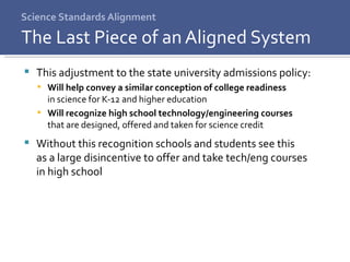 Science Standards Alignment This adjustment to the state university admissions policy: Will help convey a similar conception of college readiness  in science for K-12 and higher education Will recognize high school technology/engineering courses  that are designed, offered and taken for science credit Without this recognition schools and students see this  as a large disincentive to offer and take tech/eng courses  in high school The Last Piece of an Aligned System 