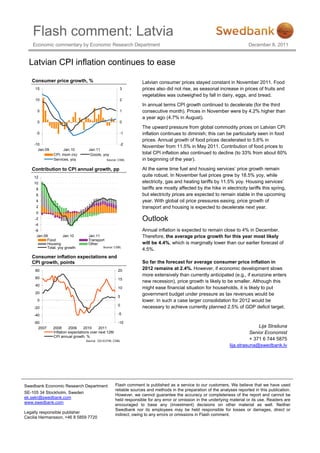 Flash comment: Latvia
    Economic commentary by Economic Research Department                                                                     December 8, 2011


  Latvian CPI inflation continues to ease

   Consumer price growth, %                                         Latvian consumer prices stayed constant in November 2011. Food
     15                                                 3           prices also did not rise, as seasonal increase in prices of fruits and
                                                                    vegetables was outweighed by fall in dairy, eggs, and bread.
     10                                                 2
                                                                    In annual terms CPI growth continued to decelerate (for the third
      5                                                 1           consecutive month). Prices in November were by 4.2% higher than
                                                                    a year ago (4.7% in August).
      0                                                 0
                                                                    The upward pressure from global commodity prices on Latvian CPI
     -5                                                 -1          inflation continues to diminish; this can be particularly seen in food
                                                                    prices. Annual growth of food prices decelerated to 5.6% in
    -10                                                 -2
                                                                    November from 11.5% in May 2011. Contribution of food prices to
      Jan.09          Jan.10        Jan.11
                CPI, mom (rs)        Goods, yoy                     total CPI inflation also continued to decline (to 33% from about 60%
                Services, yoy                   Source: CSBL        in beginning of the year).

   Contribution to CPI annual growth, pp                            At the same time fuel and housing services’ price growth remain
    12                                                              quite robust. In November fuel prices grew by 18.5% yoy, while
    10                                                              electricity, gas and heating tariffs by 11.5% yoy. Housing services’
     8                                                              tariffs are mostly affected by the hike in electricity tariffs this spring,
     6                                                              but electricity prices are expected to remain stable in the upcoming
     4                                                              year. With global oil price pressures easing, price growth of
     2                                                              transport and housing is expected to decelerate next year.
     0
     -2                                                             Outlook
     -4
     -6                                                             Annual inflation is expected to remain close to 4% in December.
      Jan.09          Jan.10        Jan.11                          Therefore, the average price growth for this year most likely
            Food                    Transport
            Housing                 Other                           will be 4.4%, which is marginally lower than our earlier forecast of
            Total, yoy growth               Source: CSBL
                                                                    4.5%.
   Consumer inflation expectations and
   CPI growth, points                                               So far the forecast for average consumer price inflation in
     80                                                20           2012 remains at 2.4%. However, if economic development slows
                                                                    more extensively than currently anticipated (e.g., if eurozone enters
     60                                                15
                                                                    new recession), price growth is likely to be smaller. Although this
     40
                                                       10           might ease financial situation for households, it is likely to put
     20                                                             government budget under pressure as tax revenues would be
                                                       5
      0                                                             lower. In such a case larger consolidation for 2012 would be
                                                       0
    -20                                                             necessary to achieve currently planned 2.5% of GDP deficit target.
    -40                                                -5

    -60                                                -10
      2007     2008      2009     2010     2011                                                                                  Lija Strašuna
               Inflation expectations over next 12M                                                                          Senior Economist
               CPI annual growth, %
                                  Source: DG ECFIN, CSBL
                                                                                                                             + 371 6 744 5875
                                                                                                                  lija.strasuna@swedbank.lv




Swedbank Economic Research Department                 Flash comment is published as a service to our customers. We believe that we have used
                                                      reliable sources and methods in the preparation of the analyses reported in this publication.
SE-105 34 Stockholm, Sweden
                                                      However, we cannot guarantee the accuracy or completeness of the report and cannot be
ek.sekr@swedbank.com
                                                      held responsible for any error or omission in the underlying material or its use. Readers are
www.swedbank.com
                                                      encouraged to base any (investment) decisions on other material as well. Neither
                                                      Swedbank nor its employees may be held responsible for losses or damages, direct or
Legally responsible publisher
                                                      indirect, owing to any errors or omissions in Flash comment.
Cecilia Hermansson, +46 8 5859 7720
 