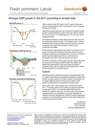 Flash comment: Latvia
    Economic commentary by Economic Research Department                                                                      December 9, 2011


  Stronger GDP growth in 3Q 2011 according to revised data
   Real GDP growth, %
                                                                    CSBL notably revised GDP data for the 3rd quarter of this year –
     15                                                             Latvian economy grew by 6.6% in annual terms, not 5.7% as flash
     10                                                             estimate had showed.
      5
                                                                    Seasonally adjusted data were also revised and revealed stronger
      0
                                                                    growth during the first three quarters of this year. GDP increased
     -5
                                                                    by 1.2%, 2.1% and 1.7% respectively (not 1.1%, 2% and 1.3% as
    -10
                                                                    suggested before).
    -15
    -20                                                             The largest contribution to strong GDP growth this year has come
    -25                                                             from gross fixed capital formation. This is positive news, as these
       1Q 07              1Q 09               1Q 11                 investments also increase potential economic growth in the future.
               Quarterly (sa)           Annual (nsa)                Household consumption has also grown, owing to rising
                                           Source: CSBL             employment and wages.

   Contribution to GDP growth, pp                                   At the same time, export growth has started to slow down in the 3rd
                                                                    quarter, not only due to high base of last year, but also owing to
     40
                                                                    increased uncertainty about developments in Europe. As economic
     30
     20
                                                                    growth has been largely export-driven, investments and
     10                                                             consumption will move in the same direction as exports.
      0
                                                                    Net export contribution to GDP growth has been negative this year,
    -10
    -20
                                                                    as imports have increased somewhat faster than exports. We
    -30                                                             believe that import growth is still mostly driven by needs of
    -40                                                             exporting sectors, both for capital and intermediate goods. Strong
       1Q 07     1Q 08    1Q 09     1Q 10      1Q 11                investment growth thus supports imports.
                    Net exports
                    Inventories
                    Gross fixed capital form.
                    Government
                                                                    Outlook
                    Households
                    GDP growth              Source: CSBL            Most likely economic growth will continue to decelerate also in the
                                                                    4th quarter. Retail trade and manufacturing showed a monthly fall in
   Economic sentiment and GDP growth                                October, economic sentiment is likely to worsen in December (due
    115                                            15%              to Latvijas Krājbanka closure and eurozone problems). Still,
    110                                            10%
                                                                    positive quarterly growth is anticipated for the last quarter.
    105                                            5%               GDP growth in 2011 will be higher than our October forecast of
    100
                                                   0%               4.2% – most likely closer to 5%. However, the growth is expected
     95
                                                   -5%              to slow down in 2012. In our October’s Baltic Sea Report we
     90
                                                   -10%             forecast 3% growth for next year. Currently it seems that economy
     85
                                                   -15%
                                                                    might grow slower, but uncertainty is very high, especially with
     80
                                                                    respect to eurozone developments. Whether eurozone experiences
     75                                            -20%
                                                                    recession or not will definitely influence Latvian export performance
     70                                    -25%
                                                                    and thus also economic growth.
       2006 2007 2008 2009 2010 2011
           ESI, points   Annual GDP growth (rs)                                                                                  Lija Strašuna
                                  Source: CSBL, DG ECFIN
                                                                                                                             Senior Economist
                                                                                                                             + 371 6 744 5875
                                                                                                                  lija.strasuna@swedbank.lv



Swedbank Economic Research Department                 Flash comment is published as a service to our customers. We believe that we have used
                                                      reliable sources and methods in the preparation of the analyses reported in this publication.
SE-105 34 Stockholm, Sweden
                                                      However, we cannot guarantee the accuracy or completeness of the report and cannot be
ek.sekr@swedbank.com
                                                      held responsible for any error or omission in the underlying material or its use. Readers are
www.swedbank.com
                                                      encouraged to base any (investment) decisions on other material as well. Neither
                                                      Swedbank nor its employees may be held responsible for losses or damages, direct or
Legally responsible publisher
                                                      indirect, owing to any errors or omissions in Flash comment.
Cecilia Hermansson, +46 8 5859 7720
 