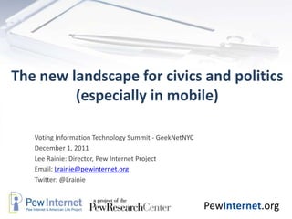 The new landscape for civics and politics
         (especially in mobile)

   Voting Information Technology Summit - GeekNetNYC
   December 1, 2011
   Lee Rainie: Director, Pew Internet Project
   Email: Lrainie@pewinternet.org
   Twitter: @Lrainie


                                                       PewInternet.org
 