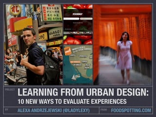 PROJECT
BY FROM
ALEXA ANDRZEJEWSKI (@LADYLEXY) FOODSPOTTING.COM
LEARNING FROM URBAN DESIGN:
10 NEW WAYS TO EVALUATE EXPERIENCES
 