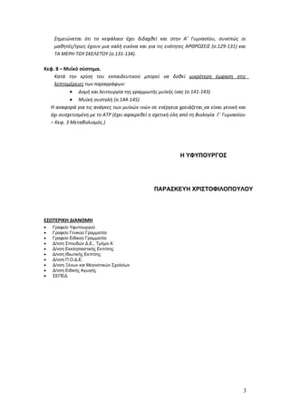 Σημειώνεται ότι το κεφάλαιο έχει διδαχθεί και στην Α’ Γυμνασίου, συνεπώς οι
    μαθητές/τριες έχουν μια καλή εικόνα και για τις ενότητες ΑΡΘΡΩΣΕΙΣ (σ.129-131) και
    ΤΑ ΜΕΡΗ ΤΟΥ ΣΚΕΛΕΤΟΥ (σ.131-134).

Κεφ. 8 – Μυϊκό σύστημα.
    Κατά την κρίση του εκπαιδευτικού μπορεί να δοθεί μικρότερη έμφαση στις
    λεπτομέρειες των παραγράφων:
           • Δομή και λειτουργία της γραμμωτής μυϊκής ίνας (σ.141-143)
           • Μυϊκή συστολή (σ.144-145)
  Η αναφορά για τις ανάγκες των μυϊκών ινών σε ενέργεια χρειάζεται να είναι γενική και
  όχι συσχετισμένη με το ΑΤΡ (έχει αφαιρεθεί η σχετική ύλη από τη Βιολογία Γ΄ Γυμνασίου
  – Κεφ. 3 Μεταβολισμός.)




                                                          Η ΥΦΥΠΟΥΡΓΟΣ




                                               ΠΑΡΑΣΚΕΥΗ ΧΡΙΣΤΟΦΙΛΟΠΟΥΛΟΥ




ΕΣΩΤΕΡΙΚΗ ΔΙΑΝΟΜΗ
•   Γραφείο Υφυπουργού
•   Γραφείο Γενικού Γραμματέα
•   Γραφείο Ειδικού Γραμματέα
•   Δ/νση Σπουδών Δ.Ε., Τμήμα Α΄
•   Δ/νση Εκκλησιαστικής Εκπ/σης
•   Δ/νση Ιδιωτικής Εκπ/σης
•   Δ/νση Π.Ο.Δ.Ε.
•   Δ/νση Ξένων και Μειονοτικών Σχολείων
•   Δ/νση Ειδικής Αγωγής
•   ΣΕΠΕΔ




                                                                                     3
 