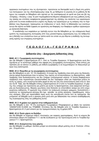 οργανικών συστηµάτων που τις εξυπηρετούν, προτείνεται να διατηρηθεί αυτή η δοµή στη µελέτη
των λειτουργιών: (α) της «Αναπαραγωγής» (κεφ. 6), µε δεδοµένο το γεγονός ότι οι µαθητές δε θα
έχουν την ευκαιρία να διδαχθούν κάτι σχετικό µε την αναπαραγωγή σε φυτά και ζώα και (β) της
«Στήριξης – Κίνησης » (κεφ. 5) γιατί περιλαµβάνονται θέµατα ενδιαφέροντα για τους µαθητές αυτής
της ηλικίας και επιπλέον αναφέρονται χαρακτηριστικά της εξέλιξης του σκελετού των οργανισµών
µέσα από τα οποία αναδεικνύεται η σχέση της δοµής των οργανισµών µε τις ανάγκες που το περι-
βάλλον τους δηµιουργεί, προκειµένου να επιβιώνουν σ’ αυτό. Κατά τη διδασκαλία των ενοτήτων
αυτών θα πρέπει να δοθεί έµφαση σε οµοιότητες και διαφορές των διαφόρων οµάδων οργανισµών
µε εξελικτική διάσταση.
     Η αναδιάταξη των κεφαλαίων µε πρόταξη αυτών που θα διδαχθούν µε την υπάρχουσα δοµή
(µελέτη της συγκεκριµένης λειτουργίας από τους µονοκύτταρους οργανισµούς έως τον άνθρωπο)
και η διάταξη των υπολοίπων έγινε µε τρόπο κατά τον οποίο να µην θίγεται η ανάδειξη της λειτουρ-
γικής σχέσης των επιµέρους συστηµάτων.



                    Γ Ε        Λ Ο Γ Ι Α – Γ Ε                Γ Ρ Α Φ Ι Α

                   ∆ιδακτέα ύλη – ∆ιαχείριση ∆ιδακτέας ύλης
ΜΑΘ. Α1.1. Γεωγραφικές συντεταγµένες
∆εν θα διδαχθεί η δραστηριότητα Α1.1. από το Τετράδιο Εργασιών. Η δραστηριότητα αυτή δεν
σχετίζεται µε το αντίστοιχο µάθηµα που αφορά στις γεωγραφικές συντεταγµένες. Είναι απλώς µια
πρόταση για να κάνουν οι µαθητές µια έκθεση ζωγραφικής ή να συµµετάσχουν σε διαγωνισµό µε
έργα τους καλλιτεχνικά.

ΜΑΘ. Α1.2. Παιχνίδια µε τις γεωγραφικές συντεταγµένες
∆εν θα διδαχθούν οι σελ. 15 -16 (προβολές). Η έννοια της προβολής είναι από µόνη της δύσκολη,
γίνεται ακόµα δυσκολότερη όταν οι εικόνες που πρέπει να οπτικοποιήσουν τις ιδιαιτερότητες κάθε
προβολής είναι δυσανάγνωστες και δεν υπάρχει επεξηγηµατικό κείµενο. Η γνώση διαφορετικών
προβολών είναι περισσότερο εγκυκλοπαιδική και δεν προσφέρει υλικό για παραπέρα µελέτη σε
αυτές τις ηλικίες, ούτε συναντώνται άλλη φορά σε όλη την ύλη που αναπτύσσεται τόσο στην Α΄ όσο
και την Β΄ Τάξη. ∆εν θα διδαχθεί επίσης η δραστηριότητα Α1.2 από το Τετράδιο Εργασιών. Ο χάρ-
της που υπάρχει και προτείνεται για µελέτη για αυτήν τη δραστηριότητα, είναι εξαιρετικά λεπτοµε-
ρής και δυσανάγνωστος. Μερικές ερωτήσεις είναι δύσκολο να απαντηθούν ακόµα και από ενηµε-
ρωµένους καθηγητές. Η ερµηνεία τους απαιτεί την ανάγνωση ισοϋψών γραµµών, δυσκολότατη ι-
κανότητα, αν προηγούµενα κάποιος δεν έχει ασκηθεί σε απλές ασκήσεις- παραδείγµατα πάνω
στις ισοϋψείς. Εδώ µια προσπάθεια προς αυτή την κατεύθυνση έπεται αντί να προηγείται. Θα
µπορούσε να διδαχθεί αυτή η άσκηση µόνο µετά από µια διδασκαλία που απαιτεί αναδιάρθρωση
της συγκεκριµένης ύλης του µαθήµατος αυτού.

ΜΑΘ. Α1.3. Η χρήση των χαρτών στην καθηµερινή ζωή
∆εν θα διδαχθεί η σελ. 19 (Τα συστήµατα Γεωγραφικών Πληροφοριών) µε βάση την εγκύκλιο
129200/Γ2/20-10-2009 του ΥΠ∆ΒΜΘ. Επιπλέον δεν θα διδαχθεί από το Τετράδιο Εργασιών η
δραστηριότητα Α1.2 γιατί απαιτεί για την πραγµατοποίηση της τη χρήση GPS.

ΜΑΘ. Α1.4. Ποιόν χάρτη να διαλέξω;
∆εν θα διδαχθεί το έγχρωµο ένθετο «συνταγές» για νεαρούς χαρτογράφους. Αυτό το κείµενο θα
αποτελέσει οδηγό στο κεφάλαιο Γ1.1. και θα συνδυαστεί µε την προτεινόµενη από το Τετράδιο Ερ-
γασιών Γ1.1. δραστηριότητα.

ΜΑΘ. Α1.5. Ανακρίνοντας τους χάρτες
∆εν θα διδαχθεί το µάθηµα. στόσο µπορεί να αποτελέσει οδηγό µελέτης στη ∆΄ Ενότητα: «Ήπει-
ροι…Στιγµιότυπα».


                                                                                             10
 