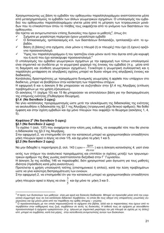 Χρησιµοποιώντας ως βάση το εµβαδόν του ορθογωνίου παραλληλογράµµου αναπτύσσονται µέσα
από µετασχηµατισµούς το εµβαδόν των άλλων γεωµετρικών σχηµάτων. Ο υπολογισµός του εµβα-
δού του ορθογωνίου παραλληλογράµµου γίνεται µέσα από τη µέτρηση των τετραγωνικών µονά-
δων που το επικαλύπτουν όπου το πλήθος τους εκφράζεται από το γινόµενο των διαστάσεων του
ορθογωνίου.
Θα πρέπει να αντιµετωπιστούν επίσης δυσκολίες που έχουν οι µαθητές3, όπως ότι:
      Σχήµατα µε µεγαλύτερη περίµετρο έχουν µεγαλύτερο εµβαδό
      Ο διπλασιασµός, τριπλασιασµός κτλ. των διαστάσεων διπλασιάζει, τριπλασιάζει κλπ. το εµ-
      βαδόν.
      Βάση (ή βάσεις) στα σχήµατα, είναι µόνον η πλευρά (ή οι πλευρές) που έχει (ή έχουν) οριζό-
      ντιο προσανατολισµό.
      Ύψος του παραλληλογράµµου ή του τραπεζίου είναι µόνον αυτό που άγεται από µία κορυφή
      του ή αυτό που έχει κατακόρυφο προσανατολισµό.4
Ο υπολογισµός του εµβαδού γεωµετρικών σχηµάτων µε την εφαρµογή των τύπων υπολογισµού
είναι σηµαντικό να συνδέεται µε το γεωµετρικό χειρισµό της έννοιας του εµβαδού (π.χ. µέσα από
τη διαµέριση και σύνθεση γεωµετρικών σχηµάτων). Γενικότερα η γεωµετρική συλλογιστική και η
παράλληλη µετάφραση σε αλγεβρικές σχέσεις µπορεί να δώσει νόηµα στις αλγεβρικές έννοιες και
διαδικασίες.
Κατάλληλες δραστηριότητες µε προγράµµατα δυναµικής γεωµετρίας ή applets που υπάρχουν στο
διαδίκτυο, µπορεί να βοηθήσουν στην κατάκτηση των παραπάνω στόχων.
Η εφαρµογή 6 και η άσκηση 9 θα µπορούσαν να συζητηθούν στην §1.4 της Άλγεβρας (επίλυση
προβληµάτων µε την χρήση εξισώσεων).
Οι ασκήσεις 11 (σχήµα 10) και 15 θα µπορούσαν να αποτελέσουν βάση για την διαπραγµάτευση
της επόµενης ενότητας (Πυθαγόρειο Θεώρηµα).
§1.4 (Να διατεθούν 3 ώρες)
Να γίνει κατάλληλος προγραµµατισµός ώστε µετά την ολοκλήρωση της διδασκαλίας της ενότητας
να ακολουθήσει η διδασκαλία της §2.1 της Άλγεβρας (τετραγωνική ρίζα θετικού αριθµού). Να δοθεί
έµφαση και στην σχέση εµβαδών και όχι µόνο πλευρών που εκφράζει το θεώρηµα (ασκήσεις 1, 4,
5).

Κεφάλαιο 2ο (Να διατεθούν 5 ώρες)
§2.1 (Να διατεθούν 2 ώρες)
Το σχόλιο 1 (σελ. 137) που αναφέρεται στην κλίση µιας ευθείας, να αναφερθεί τότε που θα γίνεται
η διδασκαλία της §3.3 της Άλγεβρας.
Στην εφαρµογή 2, να επισηµανθεί ότι για την κατασκευή µπορεί να χρησιµοποιηθούν οποιαδήποτε
µήκη πλευρών αρκεί ο λόγος να είναι 1/5, και όχι µόνο τα µήκη 1 και 5.
§2.2 (Να διατεθούν 2 ώρες)
                                                            ηµω
Να µην διδαχθεί η παρατήρηση β, σελ. 143 ( εϕω =                 ) και η άσκηση κατανόησης 4, γιατί είναι
                                                            συνω
εκτός των στόχων του αναλυτικού προγράµµατος και επιπλέον οι σχέσεις µεταξύ των τριγωνοµε-
τρικών αριθµών της ίδιας γωνίας αναπτύσσονται διεξοδικά στην Γ΄ Γυµνασίου.
Η άσκηση 3γ της σελίδας 146 να παραλειφθεί, διότι χρησιµοποιεί µιαν άγνωστη για τους µαθητές
ιδιότητα (πρόσθεση κατά µέλη ανισοτήτων).
Προτείνεται η χρήση υπολογιστή τσέπης (επιστηµονικού ή απλού), κατά την λύση προβληµάτων
ώστε να γίνει καλύτερη διαπραγµάτευση των εννοιών.
Στην εφαρµογή 2, να επισηµανθεί ότι για την κατασκευή µπορεί να χρησιµοποιηθούν οποιαδήποτε
                                            3
µήκη πλευρών αρκεί ο λόγος να είναι           και όχι µόνο τα µήκη 3 και 5 .
                                            5


3
  Η άρση των δυσκολιών των µαθητών είναι µια αργή και δύσκολη διαδικασία. Μπορεί να προκληθεί µέσα από την ενερ-
γητική συµµετοχή τους σε ένα κατάλληλο διδακτικό περιβάλλον, το οποίο θα τους οδηγεί στις απαραίτητες γνωστικές συ-
γκρούσεις και όχι µόνον µέσα από την παράθεση της ορθής άποψης – γνώσης.
4
  Ο προσανατολισµός µε τον οποίο παρουσιάζονται τα σχήµατα στα βιβλία, αλλά και οι παραστάσεις που έχουν από το
περιβάλλον στην καθηµερινή τους ζωή, συµβάλουν σε αυτές τις δυσκολίες. Η έκθεσή τους σε σχήµατα µε ασυνήθιστο
προσανατολισµό ή σχήµατα «µακρόστενα» (π.χ. τρίγωνα µε σηµαντικά µικρότερη την µία πλευρά σε σχέση µε τις άλλες)
κλπ. µπορεί να συµβάλλει, κατά ένα µέρος, στην κατεύθυνση αντιµετώπισης αυτών των δυσκολιών.


                                                                                                                21
 