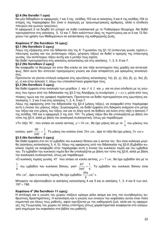 §2.4 (Να διατεθεί 1 ώρα)
Να µην διδαχθούν οι εφαρµογές 1 και 3 της σελίδας 153 και οι ασκήσεις 3 και 4 της σελίδας 154 (ο
στόχος της παραγράφου δεν είναι ο λογισµός µε τριγωνοµετρικούς αριθµούς, αλλά η σύνδεση
πλευρών και γωνιών τριγώνου).
Η εφαρµογή 2 να δειχθεί ότι µπορεί να λυθεί εναλλακτικά µε το Πυθαγόρειο Θεώρηµα. Να δοθεί
προτεραιότητα στις ασκήσεις 5, 12 και 7, διότι καλύπτουν όλες τις περιπτώσεις και οι 5 και 12 δεί-
χνουν την χρήση των Μαθηµατικών σε καταστάσεις της καθηµερινής ζωής.

Κεφάλαιο 3ο (Να διατεθούν 10 ώρες)
§3.1 (Να διατεθούν 2 ώρες)
Λόγω της εξαίρεσης από την διδακτέα ύλη της Α΄ Γυµνασίου της §1.12 (επίκεντρη γωνία, σχέση ε-
πίκεντρης γωνίας και του αντίστοιχου τόξου, µέτρηση τόξου) να δοθεί ο ορισµός της επίκεντρης
γωνίας, του αντίστοιχου τόξου αυτής και η µεταξύ τους σχέση.
Να δοθεί προτεραιότητα στις ασκήσεις κατανόησης και στις ασκήσεις 1, 3, 5, 6 και 7.
§3.2 (Να διατεθούν 2 ώρες)
Να αναφερθεί το θεώρηµα ότι στον ίδιο κύκλο σε ίσα τόξα αντιστοιχούν ίσες χορδές και αντιστρό-
φως, διότι αυτό δεν αποτελεί προηγούµενη γνώση και είναι απαραίτητη για ορισµένες αιτιολογή-
σεις.
Προτείνεται να γίνεται επιλογή ανάµεσα στις ερωτήσεις κατανόησης 1α), β), γ), 2α), β), γ), 3α), β),
γ), ε) και στην άσκηση 1, λόγω του επαναληπτικού χαρακτήρα τους.
§3.3 (Να διατεθούν 3 ώρες)
Να δοθεί έµφαση στην αναλογία των µεγεθών L και δ ή L και ρ και να γίνει σύνδεση µε τις γνώ-
σεις που έχουν από την διδασκαλία της §3.3 της Άλγεβρας (η συνάρτηση y = α x ), µέσα από τους
πίνακες τιµών και την γραφική παράσταση. Προτείνεται να δοθεί προτεραιότητα στις ερωτήσεις κα-
τανόησης 1, 2 και 3 και στις ασκήσεις 1, 3, 4, 5 και 7.
Λόγω της αφαίρεσης από την διδασκαλία της §3.4 (µήκος τόξου), να αναφερθεί στην παράγραφο
αυτή η έννοια του µήκους τόξου. Συγκεκριµένα, να δοθεί έµφαση στη διάκριση ανάµεσα στο µέτρο
του τόξου και στο µήκος του τόξου, και για το λόγο αυτό να δοθούν για λύση στην τάξη η άσκηση 7
της σελίδας 192 και η εφαρµογή 3 της σελ. 191. Το µήκος τόξου δεν θα υπολογίζεται µε βάση τον
τύπο της §3.4, αλλά µε βάση την αναλογική συλλογιστική, όπως για παράδειγµα:
                                                                                 1
«Το τόξο 90o , που ανήκει σε κύκλο ακτίνας ρ = 10 cm , θα έχει µήκος ίσο µε το     του µήκους του
                                                                                 4
                 90o    1
κύκλου, γιατί        o
                       = . Το µήκος του κύκλου είναι 20π cm , άρα το τόξο θα έχει µήκος 5π cm ».
                360     4
§3.5 (Να διατεθούν 3 ώρες)
Να δοθεί έµφαση στο ότι το εµβαδόν του κυκλικού δίσκου και η ακτίνα του δεν είναι ανάλογα µεγέ-
θη (ασκήσεις κατανόησης 3, 4, 5). Λόγω της αφαίρεσης από την διδασκαλία της §3.6 (Εµβαδόν κυ-
κλικού τοµέα) να αναφερθεί στην παράγραφο αυτή η έννοια του κυκλικού τοµέα και του εµβαδού
του. Το εµβαδόν του κυκλικού τοµέα δεν θα υπολογίζεται µε βάση τον τύπο της §3.6, αλλά µε βάση
την αναλογική συλλογιστική, όπως για παράδειγµα:
«Ο κυκλικός τοµέας γωνίας 45o που ανήκει σε κύκλο ακτίνας ρ = 7 cm , θα έχει εµβαδόν ίσο µε το
1                                              45o 1
   του εµβαδού του κυκλικού δίσκου, γιατί          = . Το εµβαδόν του κυκλικού δίσκου είναι
8                                             360o 8
                                                 49π 2
49π cm 2 , άρα ο κυκλικός τοµέας θα έχει εµβαδόν    cm ».
                                                  8
Μπορούν να αξιοποιηθούν οι ασκήσεις κατανόησης 4 και 5 και οι ασκήσεις 1, 3, 4 και 6 των σελ.
197 – 198.

Κεφάλαιο 4ο (Να διατεθούν 11 ώρες)
Η αντίληψη και η γνώση του χώρου παίζουν κρίσιµο ρόλο ακόµα και στις πιο συνηθισµένες αν-
θρώπινες δραστηριότητες. Η κατανόηση και η γνώση των εννοιών του κεφαλαίου αυτού είναι πολύ
σηµαντική για όλους τους µαθητές, αφού σχετίζονται µε την καθηµερινή ζωή, αλλά και τις εφαρµο-
γές της Γεωµετρίας του χώρου σε άλλες επιστήµες (όπως χαρακτηριστικά αναφέρεται στο εισαγω-
γικό σηµείωµα του κεφαλαίου στο βιβλίο του µαθητή).


                                                                                                   22
 
