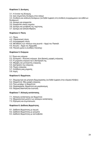 Κεφάλαιο 3. ∆υνάµεις

3.1. Η έννοια της δύναµης
3.2. ∆ύο σηµαντικές δυνάµεις στον κόσµο
3.3. Σύνθεση και ανάλυση δυνάµεων (να δοθεί έµφαση στη σύνθεση συγγραµµικών και κάθετων
δυνάµεων)
3.4. ∆ύναµη και ισορροπία
3.5. Ισορροπία υλικού σηµείου
3.6. ∆ύναµη και µεταβολή της ταχύτητας
3.7. ∆ύναµη και αλληλεπίδραση

Κεφάλαιο 4. Πίεση

4.1. Πίεση
4.2. Υδροστατική πίεση
4.3. Ατµοσφαιρική πίεση
4.4. Μετάδοση των πιέσεων στα ρευστά – Αρχή του Πασκάλ
4.5. Άνωση – Αρχή του Αρχιµήδη
4.6. Πλεύση (µόνο η συνθήκη πλεύσης)

Κεφάλαιο 5. Ενέργεια

5.1 Έργο και ενέργεια
5.2. ∆υναµική – Κινητική ενέργεια. ∆ύο βασικές µορφές ενέργειας
5.3. Η µηχανική ενέργεια και η διατήρησή της
5.4. Μορφές και µετατροπές ενέργειας
5.5. ∆ιατήρηση της ενέργειας
5.6. Πηγές ενέργειας
5.7. Απόδοση µιας µηχανής
5.8. Ισχύς

Κεφάλαιο 6. Θερµότητα.

6.1. Θερµόµετρα και µέτρηση θερµοκρασίας (να δοθεί έµφαση στην κλίµακα Κέλβιν)
6.2. Θερµότητα: Μια µορφή ενέργειας
6.3. Πώς µετράµε τη θερµότητα
6.4. Θερµοκρασία, θερµότητα και µικρόκοσµος
6.5. Θερµική διαστολή και συστολή

Κεφάλαιο 7. Αλλαγές κατάστασης

7.1. Αλλαγές κατάστασης και θερµότητα
7.2. Μικροσκοπική µελέτη των αλλαγών κατάστασης
7.3. Εξάτµιση και συµπύκνωση

Κεφάλαιο 8. ∆ιάδοση θερµότητας

8.1. ∆ιάδοση θερµότητας µε αγωγή
8.2. ∆ιάδοση θερµότητας µε ρεύµατα
8.3. ∆ιάδοση θερµότητας µε ακτινοβολία




                                                                                          24
 