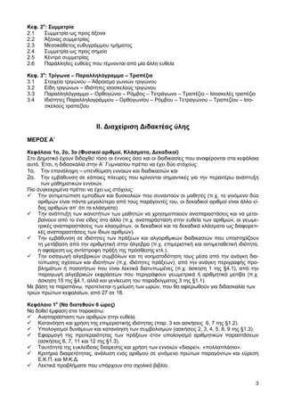 Κεφ. 2ο: Συµµετρία
2.1    Συµµετρία ως προς άξονα
2.2    Άξονας συµµετρίας
2.3    Μεσοκάθετος ευθυγράµµου τµήµατος
2.4    Συµµετρία ως προς σηµείο
2.5    Κέντρο συµµετρίας
2.6    Παράλληλες ευθείες που τέµνονται από µία άλλη ευθεία

Κεφ. 3ο: Τρίγωνα – Παραλληλόγραµµα – Τραπέζια
3.1    Στοιχεία τριγώνου – Άθροισµα γωνιών τριγώνου
3.2    Είδη τριγώνων – Ιδιότητες ισοσκελούς τριγώνου
3.3    Παραλληλόγραµµο – Ορθογώνιο – Ρόµβος – Τετράγωνο – Τραπέζιο – Ισοσκελές τραπέζιο
3.4    Ιδιότητες Παραλληλογράµµου – Ορθογωνίου – Ρόµβου – Τετραγώνου – Τραπεζίου – Ισο-
       σκελούς τραπεζίου



                            ΙΙ. ∆ιαχείριση ∆ιδακτέας ύλης
ΜΕΡΟΣ Α΄

Κεφάλαια 1ο, 2ο, 3ο (Φυσικοί αριθµοί, Κλάσµατα, ∆εκαδικοί)
Στο ∆ηµοτικό έχουν διδαχθεί τόσο οι έννοιες όσο και οι διαδικασίες που αναφέρονται στα κεφάλαια
αυτά. Έτσι, η διδασκαλία στην Α΄ Γυµνασίου πρέπει να έχει δύο στόχους:
1ο. Tην επανάληψη – υπενθύµιση εννοιών και διαδικασιών και
2ο. Tην εµβάθυνση σε κάποιες πλευρές που κρίνονται σηµαντικές για την περαιτέρω ανάπτυξη
      των µαθηµατικών εννοιών.
Πιο συγκεκριµένα πρέπει να έχει ως στόχους:
    Την αντιµετώπιση εµποδίων και δυσκολιών που συναντούν οι µαθητές (π.χ. το γινόµενο δύο
    αριθµών είναι πάντα µεγαλύτερο από τους παράγοντές του, οι δεκαδικοί αριθµοί είναι άλλο εί-
    δος αριθµών απ’ ότι τα κλάσµατα).
    Την ανάπτυξη των ικανοτήτων των µαθητών να χρησιµοποιούν αναπαραστάσεις και να µετα-
    βαίνουν από το ένα είδος στο άλλο (π.χ. αναπαράσταση στην ευθεία των αριθµών, οι γεωµε-
    τρικές αναπαραστάσεις των κλασµάτων, οι δεκαδικοί και τα δεκαδικά κλάσµατα ως διαφορετι-
    κές αναπαραστάσεις των ίδιων αριθµών).
    Την εµβάθυνση σε ιδιότητες των πράξεων και αλγοριθµικών διαδικασιών που υποστηρίζουν
    τη µετάβαση από την αριθµητική στην άλγεβρα (π.χ. επιµεριστική και αντιµεταθετική ιδιότητα,
    η αφαίρεση ως αντίστροφη πράξη της πρόσθεσης κτλ.).
    Την εισαγωγή αλγεβρικών συµβόλων και τη νοηµατοδότηση τους µέσα από την ανάγκη δια-
    τύπωσης σχέσεων και ιδιοτήτων (π.χ. ιδιότητες πράξεων), από την ανάγκη περιγραφής προ-
    βληµάτων ή ποσοτήτων που είναι λεκτικά διατυπωµένες (π.χ. άσκηση 1 της §4.1), από την
    παραγωγή αλγεβρικών εκφράσεων που περιγράφουν γεωµετρικά ή αριθµητικά µοτίβα (π.χ.
    άσκηση 15 της §4.1, αλλά και γενίκευση του παραδείγµατος 3 της §1.1).
Με βάση τα παραπάνω, προτείνεται η µείωση των ωρών, που θα αφιερωθούν για διδασκαλία των
τριών πρώτων κεφαλαίων, από 27 σε 18.

Κεφάλαιο 1ο (Να διατεθούν 6 ώρες)
Να δοθεί έµφαση στα παρακάτω:
    Αναπαράσταση των αριθµών στην ευθεία.
    Κατανόηση και χρήση της επιµεριστικής ιδιότητας (παρ. 3 και ασκήσεις 6, 7 της §1.2).
    Υπολογισµοί δυνάµεων και κατανόηση των συµβολισµών (ασκήσεις 2, 3, 4, 5, 8, 9 της §1.3).
    Εφαρµογή της προτεραιότητας των πράξεων στον υπολογισµό αριθµητικών παραστάσεων
    (ασκήσεις 6, 7, 11 και 12 της §1.3).
    Ταυτότητα της ευκλείδειας διαίρεσης και χρήση των εννοιών «διαιρεί», «πολλαπλάσιο».
    Κριτήρια διαιρετότητας, ανάλυση ενός αριθµού σε γινόµενο πρώτων παραγόντων και εύρεση
    Ε.Κ.Π. και Μ.Κ.∆.
    Λεκτικά προβλήµατα που υπάρχουν στο σχολικό βιβλίο.


                                                                                             3
 
