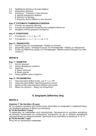2.3    Προβλήµατα εξισώσεων δευτέρου βαθµού
2.4    Κλασµατικές εξισώσεις
2.5    Ανισότητες – Ανισώσεις µ' έναν άγνωστο
       Α. ∆ιάταξη πραγµατικών αριθµών
       Β. Ιδιότητες της διάταξης
       Γ. Ανισώσεις πρώτου βαθµού µ' έναν άγνωστο

Κεφ. 3ο: ΣΥΣΤΗΜΑΤΑ ΓΡΑΜΜΙΚ Ν ΕΞΙΣ ΣΕ Ν
3.1    Η έννοια της γραµµικής εξίσωσης
3.2    Η έννοια του γραµµικού συστήµατος και η γραφική επίλυσή του
3.3    Αλγεβρική επίλυση γραµµικού συστήµατος

Κεφ. 4ο: ΣΥΝΑΡΤΗΣΕΙΣ
4.1    Η συνάρτηση y = α ⋅ x 2 µε α ≠ 0
4.2    Η συνάρτηση y = α ⋅ x 2 + β ⋅ x + γ µε α ≠ 0

Κεφ. 5ο : ΠΙΘΑΝΟΤΗΤΕΣ
5.1    Σύνολα (χωρίς την υποπαράγραφο: «Πράξεις µε σύνολα»)
5.2    ∆ειγµατικός χώρος – Ενδεχόµενα (χωρίς την υποπαράγραφο: «Πράξεις µε ενδεχόµενα»)
5.3    Έννοια της πιθανότητας (χωρίς την υποπαράγραφο: «Βασικοί κανόνες λογισµού των πιθα-
       νοτήτων»)


ΜΕΡΟΣ Β΄

Κεφ. 1ο: ΓΕ ΜΕΤΡΙΑ
1.1    Ισότητα τριγώνων
1.2    Λόγος ευθυγράµµων τµηµάτων
1.5    Οµοιότητα
       Α. Όµοια πολύγωνα
       Β. Όµοια τρίγωνα
1.6    Λόγος εµβαδών οµοίων σχηµάτων

Κεφ. 2ο: ΤΡΙΓ ΝΟΜΕΤΡΙΑ
2.1    Τριγωνοµετρικοί αριθµοί γωνίας ω µε 0o ≤ ω ≤ 180o
2.2    Τριγωνοµετρικοί αριθµοί παραπληρωµατικών γωνιών
2.3    Σχέσεις µεταξύ τριγωνοµετρικών αριθµών µιας γωνίας
2.4    Νόµος των ηµιτόνων – Νόµος των συvηµιτόνων



                              ΙΙ. ∆ιαχείριση ∆ιδακτέας ύλης
ΜΕΡΟΣ Α΄

Κεφάλαιο 1ο (Να διατεθούν 29 ώρες)
Με τις επιµέρους προτάσεις ανά ενότητα γίνεται προσπάθεια να αποφευχθεί ο υπερβολικά δύσκο-
λος αλγεβρικός χειρισµός σε βάρος της κατανόησης.
§1.1Α (Να διατεθούν 2 ώρες)
 Ο χαρακτήρας της παραγράφου είναι επαναληπτικός. Προτεραιότητα σε ερωτήσεις κατανόησης
και ασκήσεις εννοιολογικού και υπολογιστικού περιεχοµένου και όχι σε ασκήσεις αλγοριθµικού
προσανατολισµού µε αυξηµένη δυσκολία. Προτείνεται να µη συζητηθούν οι ασκήσεις 8, 9, 10, 11.
§1.1Β (Να διατεθεί 1 ώρα)
Όπως για την προηγούµενη παράγραφο.



                                                                                         33
 