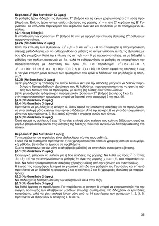 Κεφάλαιο 2ο (Να διατεθούν 13 ώρες)
Οι µαθητές έχουν διδαχθεί τις εξισώσεις 1ου βαθµού και τις έχουν χρησιµοποιήσει στη λύση προ-
βληµάτων. Επίσης έχουν αντιµετωπίσει εξισώσεις της µορφής x 2 = α στο 2ο κεφάλαιο της Β΄ Γυ-
µνασίου. Το υπόλοιπο περιεχόµενο του κεφαλαίου είναι νέο και συνδέεται µε το προηγούµενο κε-
φάλαιο.
§2.1 Να µη διδαχθεί.
Η υπενθύµιση των εξισώσεων 1ου βαθµού θα γίνει µε αφορµή την επίλυση εξίσωσης 2ου βαθµού µε
παραγοντοποίηση.
§2.2Α (Να διατεθούν 2 ώρες)
Κατά την επίλυση των εξισώσεων αx 2 + βx = 0 και αx 2 + γ = 0 να αποφευχθεί η αποµνηµόνευση
στεγνής µεθοδολογίας και να ενθαρρυνθούν οι µαθητές να αντιµετωπίσουν αυτές τις εξισώσεις µε
όσα ήδη γνωρίζουν. Κατά την επίλυση της αx 2 + βx + γ = 0 µε παραγοντοποίηση, να µη διδαχθεί η
µέθοδος του πολλαπλασιασµού µε 4α , αλλά να ενθαρρυνθούν οι µαθητές να επιχειρήσουν την
παραγοντοποίηση µε διάσπαση του όρου βx . Για παράδειγµα: x 2 + 15 x − 16 = 0 ή
x 2 − x + 16 x − 16 = 0 ή x( x − 1) + 16( x − 1) = 0 ή ( x − 1)( x + 16) = 0 Όσον αφορά τις ασκήσεις 1 έως
6, να γίνει επιλογή µόνο εκείνων των ερωτηµάτων που κρίνει ο διδάσκων. Να µη διδαχθεί η άσκη-
ση 7.
§2.2Β (Να διατεθούν 3 ώρες)
α) Να µη διδαχθεί η απόδειξη του τύπου λύσεων. Αντί για την απόδειξη µπορούν να δοθούν παρα-
    δείγµατα δευτεροβάθµιων εξισώσεων που θα λυθούν µε παραγοντοποίηση για να φανεί η ταύ-
    τιση των λύσεων που θα προκύψουν, µε εκείνες (τις λύσεις) του τύπου λύσεων.
β) Να µη συζητηθεί η διερεύνηση παραµετρικών εξισώσεων 2ου βαθµού (ασκήσεις 7 και 8).
γ) Η παραγοντοποίηση τριωνύµου µπορεί να βασιστεί στην εφαρµογή 3 της σελ. 95.
§2.3 (Να διατεθούν 2 ώρες)
§2.4 (Να διατεθούν 3 ώρες)
Προτείνεται να µη διδαχθεί η άσκηση 5. Όσον αφορά τις υπόλοιπες ασκήσεις και τα προβλήµατα,
να γίνει επιλογή µόνο εκείνων που κρίνει ο διδάσκων. Από την άσκηση 6 να γίνει διαπραγµάτευση
µόνο των ερωτηµάτων α, β, δ, ε, αφού εξηγηθεί η σηµασία αυτών των τύπων.
§2.5 (Να διατεθούν 3 ώρες)
Όσον αφορά τις ασκήσεις 6 έως 12 να γίνει επιλογή µόνο εκείνων που κρίνει ο διδάσκων, αφού σε
µεγάλο βαθµό αναφέρονται στις ιδιότητες της διάταξης, που είναι αντικείµενο διαπραγµάτευσης στο
Λύκειο.

Κεφάλαιο 3ο (Να διατεθούν 7 ώρες)
Το περιεχόµενο του κεφαλαίου είναι εξολοκλήρου νέο για τους µαθητές.
Γενικά για τα συστήµατα προτείνεται: α) να χρησιµοποιούνται τόσο οι γραφικές όσο και οι αλγεβρι-
κές µέθοδοι, β) να δίνεται έµφαση σε προβλήµατα.
Όλα τα παραπάνω (και όχι µόνο οι αλγεβρικές µέθοδοι) να αποτελούν αντικείµενο εξέτασης.
§3.1 (Να διατεθούν 2 ώρες)
Εισαγωγικά, µπορούν να λυθούν µία ή δύο ασκήσεις της µορφής: Να λυθεί ως προς y ο τύπος
2 x + 3 y = 5 για να αναγνωρίσουν οι µαθητές ότι είναι της µορφής y = αx + β , άρα παριστάνει ευ-
θεία. Να δοθεί προτεραιότητα σε ασκήσεις χάραξης ευθείας από την εξίσωση και αντιστρόφως.
Η έννοια της παραµέτρου ξεπερνά το γνωστικό επίπεδο των µαθητών του Γυµνασίου και γι΄ αυτό
προτείνεται να µη διδαχθεί η εφαρµογή 2 και οι ασκήσεις 2 και 6 (γραµµικές εξισώσεις µε παραµέ-
τρους).
§3.2 (Να διατεθούν 2 ώρες)
Να επιδιωχθεί η διαπραγµάτευση των ασκήσεων 3 και 4 στην τάξη.
§3.3 (Να διατεθούν 3 ώρες)
Να δοθεί έµφαση σε προβλήµατα. Για παράδειγµα, η άσκηση 8 µπορεί να χρησιµοποιηθεί για την
ανάγκη εισαγωγής των αλγεβρικών µεθόδων επίλυσης συστήµατος. Να διδαχθούν οι ερωτήσεις
κατανόησης, αλλά να γίνει επιλογή λίγων µόνο από τα 14 ερωτήµατα των ασκήσεων 1, 2, 3, 5.
Προτείνεται να εξαιρεθούν οι ασκήσεις 4, 6 και 12.




                                                                                                       35
 