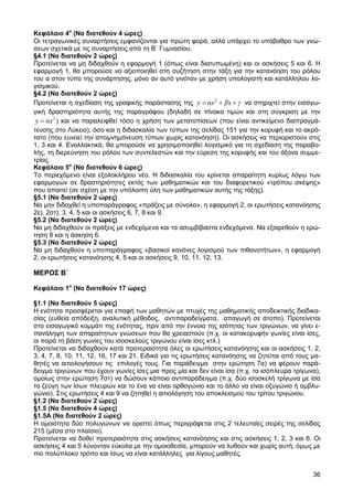 Κεφάλαιο 4ο (Να διατεθούν 4 ώρες)
Οι τετραγωνικές συναρτήσεις εµφανίζονται για πρώτη φορά, αλλά υπάρχει το υπόβαθρο των γνώ-
σεων σχετικά µε τις συναρτήσεις από τη Β΄ Γυµνασίου.
§4.1 (Να διατεθούν 2 ώρες)
Προτείνεται να µη διδαχθούν η εφαρµογή 1 (όπως είναι διατυπωµένη) και οι ασκήσεις 5 και 6. Η
εφαρµογή 1, θα µπορούσε να αξιοποιηθεί στη συζήτηση στην τάξη για την κατανόηση του ρόλου
του α στον τύπο της συνάρτησης, µόνο αν αυτό γινόταν µε χρήση υπολογιστή και κατάλληλου λο-
γισµικού.
§4.2 (Να διατεθούν 2 ώρες)
Προτείνεται η σχεδίαση της γραφικής παράστασης της y = αx 2 + βx + γ να στηριχτεί στην εισαγω-
γική δραστηριότητα αυτής της παραγράφου (δηλαδή σε πίνακα τιµών και στη σύγκριση µε την
 y = αx 2 ) και να παραλειφθεί τόσο η χρήση των µετατοπίσεων (που είναι αντικείµενο διαπραγµά-
τευσης στο Λύκειο), όσο και η διδασκαλία των τύπων της σελίδας 151 για την κορυφή και το ακρό-
τατο (που ευνοεί την αποµνηµόνευση τύπων χωρίς κατανόηση). Οι ασκήσεις να περιοριστούν στις
1, 3 και 4. Εναλλακτικά, θα µπορούσε να χρησιµοποιηθεί λογισµικό για τη σχεδίαση της παραβο-
λής, τη διερεύνηση του ρόλου των συντελεστών και την εύρεση της κορυφής και του άξονα συµµε-
τρίας.
Κεφάλαιο 5ο (Να διατεθούν 6 ώρες)
Το περιεχόµενο είναι εξολοκλήρου νέο. Η διδασκαλία του κρίνεται απαραίτητη κυρίως λόγω των
εφαρµογών σε δραστηριότητες εκτός των µαθηµατικών και του διαφορετικού «τρόπου σκέψης»
που απαιτεί (σε σχέση µε την υπόλοιπη ύλη των µαθηµατικών αυτής της τάξης).
§5.1 (Να διατεθούν 2 ώρες)
Να µην διδαχθεί η υποπαράγραφος «πράξεις µε σύνολα», η εφαρµογή 2, οι ερωτήσεις κατανόησης
2ε), 2στ), 3, 4, 5 και οι ασκήσεις 6, 7, 8 και 9.
§5.2 (Να διατεθούν 2 ώρες)
Να µη διδαχθούν οι πράξεις µε ενδεχόµενα και τα ασυµβίβαστα ενδεχόµενα. Να εξαιρεθούν η ερώ-
τηση 8 και η άσκηση 6.
§5.3 (Να διατεθούν 2 ώρες)
Να µη διδαχθούν η υποπαράγραφος «βασικοί κανόνες λογισµού των πιθανοτήτων», η εφαρµογή
2, οι ερωτήσεις κατανόησης 4, 5 και οι ασκήσεις 9, 10, 11, 12, 13.

ΜΕΡΟΣ Β΄

Κεφάλαιο 1ο (Να διατεθούν 17 ώρες)

§1.1 (Να διατεθούν 5 ώρες)
Η ενότητα προσφέρεται για επαφή των µαθητών µε πτυχές της µαθηµατικής αποδεικτικής διαδικα-
σίας (ευθεία απόδειξη, αναλυτική µέθοδος, αντιπαραδείγµατα, απαγωγή σε άτοπο). Προτείνεται
στο εισαγωγικό κοµµάτι της ενότητας, πριν από την έννοια της ισότητας των τριγώνων, να γίνει ε-
πανάληψη των απαραίτητων γνώσεων που θα χρειαστούν (π.χ. οι κατακορυφήν γωνίες είναι ίσες,
οι παρά τη βάση γωνίες του ισοσκελούς τριγώνου είναι ίσες κτλ.)
Προτείνεται να διδαχθούν κατά προτεραιότητα όλες οι ερωτήσεις κατανόησης και οι ασκήσεις 1, 2,
3, 4, 7, 8, 10, 11, 12, 16, 17 και 21. Ειδικά για τις ερωτήσεις κατανόησης να ζητείται από τους µα-
θητές να αιτιολογήσουν τις επιλογές τους. Για παράδειγµα στην ερώτηση 7α) να φέρουν παρά-
δειγµα τριγώνων που έχουν γωνίες ίσες µια προς µία και δεν είναι ίσα (π.χ. τα ισόπλευρα τρίγωνα),
οµοίως στην ερώτηση 7στ) να δώσουν κάποιο αντιπαράδειγµα (π.χ. δύο ισοσκελή τρίγωνα µε ίσα
τα ζεύγη των ίσων πλευρών και το ένα να είναι ορθογώνιο και το άλλο να είναι οξυγώνιο ή αµβλυ-
γώνιο). Στις ερωτήσεις 4 και 9 να ζητηθεί η αιτιολόγηση του αποκλεισµού του τρίτου τριγώνου.
§1.2 (Να διατεθούν 2 ώρες)
§1.5 (Να διατεθούν 4 ώρες)
§1.5Α (Να διατεθούν 2 ώρες)
Η οµοιότητα δύο πολυγώνων να οριστεί όπως περιγράφεται στις 2 τελευταίες σειρές της σελίδας
215 (µέσα στο πλαίσιο).
Προτείνεται να δοθεί προτεραιότητα στις ασκήσεις κατανόησης και στις ασκήσεις 1, 2, 3 και 6. Οι
ασκήσεις 4 και 5 λύνονταν εύκολα µε την οµοιοθεσία, µπορούν να λυθούν και χωρίς αυτή, όµως µε
πιο πολύπλοκο τρόπο και ίσως να είναι κατάλληλες για λίγους µαθητές.


                                                                                                36
 
