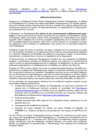 ροφορικής        (διατίθεται   από      την    ιστοσελίδα     του      Π.Ι.     http://www.pi-
schools.gr/content/index.php?lesson_id=1&ep=59), καθώς και το βιβλίο εκπαιδευτικού που τους
έχει διανεµηθεί.

                                      ∆ιδακτικές Προσεγγίσεις

Σύµφωνα µε το ∆ιαθεµατικό Ενιαίο Πλαίσιο Προγράµµατος Σπουδών Πληροφορικής, το µάθηµα
της Πληροφορικής στο Γυµνάσιο έχει σαφή εργαστηριακό προγραµµατισµό. Στο σχολικό εργαστή-
ριο και στο πλαίσιο ποικίλων δραστηριοτήτων, δίνεται η ευκαιρία στους µαθητές χρησιµοποιώντας
υπολογιστικά εργαλεία και τεχνικές, να δραστηριοποιούνται, να πειραµατίζονται, να δηµιουργούν
και να ανακαλύπτουν τη γνώση.

Η διδασκαλία της Πληροφορικής δεν πρέπει να έχει γνωσιοκεντρικό ή βιβλιοκεντρικό χαρα-
κτήρα. Σε καµία περίπτωση δε θα πρέπει να ζητείται από τους µαθητές να αποστηθίσουν τεχνικές
λεπτοµέρειες, καθώς και ιστορικές ή άλλου τύπου πληροφορίες που παρουσιάζονται στο σχολικό
εγχειρίδιο. Όλα τα κεφάλαια και οι ενότητες του βιβλίου προσφέρονται για την υλοποίηση συνθετι-
κών και οµαδοσυνεργατικών εργασιών, µέσα από τις οποίες µπορούν να επιτευχθούν οι στόχοι
του µαθήµατος, ώστε οι µαθητές να οικοδοµήσουν νέες γνώσεις και να αναπτύξουν δεξιότητες
στην Πληροφορική.

Η διδακτική πορεία θα πρέπει να αξιοποιεί την έµφυτη περιέργεια και την αυτενέργεια των µαθη-
τών. Να συνδυάζει τη θεωρία µε την πράξη µέσα από µια ενιαία και συνεχή δηµιουργική διαδικασί-
α, η οποία θα ενθαρρύνει και θα βοηθά τους µαθητές να συµµετέχουν ενεργά, να αναπτύσσουν
πρωτοβουλίες, να ανακαλύπτουν τη γνώση, να εκφράζονται και να δηµιουργούν.
Οι άξονες-ενότητες του Αναλυτικού Προγράµµατος Σπουδών δεν είναι απαραίτητο να διδαχθούν
σειριακά. Η προτεινόµενη κατανοµή του διδακτικού χρόνου είναι ενδεικτική. Ο εκπαιδευτικός θα
πρέπει να κάνει τον χρονοπρογραµµατισµό και το σχεδιασµό της διάρθρωσης της ύλης µε βάση τα
µαθησιακά χαρακτηριστικά, τα ενδιαφέροντα και το υπόβαθρο των µαθητών της τάξης του.
Η χρήση των ΤΠΕ σε όλους σχεδόν τους τοµείς της ανθρώπινης δραστηριότητας προσδίδει µια ι-
διαιτερότητα στα µάθηµα της Πληροφορικής και παρέχει τη δυνατότητα σύνδεσής του µε όλα σχε-
δόν τα γνωστικά αντικείµενα του γυµνασίου. Προσφέρεται συνεπώς για την υποστήριξη διαθεµατι-
κών και διεπιστηµονικών δραστηριοτήτων, µέσα από τις οποίες επιτυγχάνεται η ολιστική προσέγ-
γιση της γνώσης και η ένταξη των ΤΠΕ στη σχολική ζωή (π.χ. δηµιουργία σχολικής εφηµερίδας ή
περιοδικού, δηµιουργία αφίσας, καλλιτεχνικές εκδηλώσεις, ανάπτυξη ιστοσελίδας της τάξης κλπ.).
Για την υλοποίηση των εργαστηριακών ασκήσεων και των συνθετικών εργασιών µπορούν να χρη-
σιµοποιηθούν διάφορα εργαλεία όπως:
    • εκπαιδευτικά λογισµικά για το µάθηµα της Πληροφορικής, τα οποία έχουν αποσταλεί στα
        σχολεία από το Παιδαγωγικό Ινστιτούτο (µπορούν να ανακτηθούν από http://www.pi-
        schools.gr/software/gymnasio/ ενώ διατίθενται και για περιβάλλον Ubuntu), καθώς και υπο-
        στηρικτικό υλικό που διατίθεται από την Εκπαιδευτική Πύλη του Υπουργείου Παιδείας, ∆ιά
        Βίου Μάθησης και Θρησκευµάτων (http://www.e-yliko.gr/default.aspx)
    • λογισµικά γενικής χρήσης
    • ελεύθερα λογισµικά (open office, gimp για την επεξεργασία εικόνας, audacity για την επε-
        ξεργασία ήχου κ.α.)
    • προγραµµατιστικά περιβάλλοντα Logo-like
    • λογισµικά που έχουν παραχθεί στο πλαίσιο των έργων Πλειάδες και Νηρηίδες του
        ΥΠ∆ΒΜΘ (π.χ. «Ταξίδι σε ένα ∆ίκτυο») και εξυπηρετούν τους στόχους του ∆ΕΠΠΣ και των
        ΑΠΣ.
Για την επίτευξη των στόχων της θεµατικής ενότητας «Γνωρίζω τον υπολογιστή ως ενιαίο σύστη-
µα», όπως αυτοί περιγράφονται στο ΑΠΣ Πληροφορικής Γ΄ Γυµνασίου και υποστηρίζονται από το
βιβλίο: Πληροφορική Α΄, Β΄, Γ΄ Γυµνασίου (σελ. 176 έως 202), ο εκπαιδευτικός µπορεί να χρησιµο-
ποιήσει οποιοδήποτε Logo like περιβάλλον, ελεύθερης διανοµής, που εκείνος κρίνει κατάλληλο.
Μπορεί, για παράδειγµα, να χρησιµοποιηθεί ο ‘Χελωνόκοσµος’ που περιέχεται στο εκπαιδευτικό
λογισµικό ‘Αβάκιο’.
                                                                                             42
 