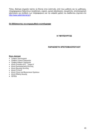 Τέλος, ιδιαίτερη σηµασία πρέπει να δίνεται στην ανάπτυξη, από τους µαθητές και τις µαθήτριες,
πληροφοριακών δεξιοτήτων (αναζήτηση, εύρεση, κριτική αξιολόγηση, εγκυρότητα, αποτελεσµατική
αξιοποίηση και σύνθεση των πληροφοριών) και την ασφαλή χρήση του ∆ιαδικτύου (σχετικά στο
http://www.saferinternet.gr/)



Οι διδάσκοντες να ενηµερωθούν ενυπόγραφα




                                                         Η ΥΦΥΠΟΥΡΓΟΣ




                                               ΠΑΡΑΣΚΕΥΗ ΧΡΙΣΤΟΦΙΛΟΠΟΥΛΟΥ



Εσωτ. ∆ιανοµή
• Γραφείο Υφυπουργού
• Γραφείο Γενικού Γραµµατέα
• Γραφείο Ειδικού Γραµµατέα
• ∆/νση Σπουδών ∆.Ε., Τµήµα Α΄
• ∆/νση Εκκλησιαστικής Εκπ/σης
• ∆/νση Ιδιωτικής Εκπ/σης
• ∆/νση Π.Ο.∆.Ε.
• ∆/νση Ξένων και Μειονοτικών Σχολείων
• ∆/νση Ειδικής Αγωγής
• ΣΕΠΕ∆




                                                                                          43
 