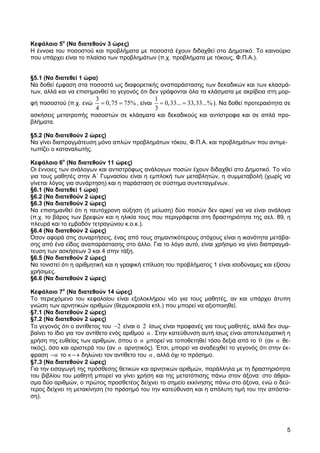 Κεφάλαιο 5ο (Να διατεθούν 3 ώρες)
Η έννοια του ποσοστού και προβλήµατα µε ποσοστά έχουν διδαχθεί στο ∆ηµοτικό. Το καινούριο
που υπάρχει είναι το πλαίσιο των προβληµάτων (π.χ. προβλήµατα µε τόκους, Φ.Π.Α.).


§5.1 (Να διατεθεί 1 ώρα)
Να δοθεί έµφαση στα ποσοστά ως διαφορετικής αναπαράστασης των δεκαδικών και των κλασµά-
των, αλλά και να επισηµανθεί το γεγονός ότι δεν γράφονται όλα τα κλάσµατα µε ακρίβεια στη µορ-
                        3                      1
φή ποσοστού (π.χ. ενώ     = 0, 75 = 75% , είναι = 0, 33... = 33, 33...% ). Να δοθεί προτεραιότητα σε
                        4                      3
ασκήσεις µετατροπής ποσοστών σε κλάσµατα και δεκαδικούς και αντίστροφα και σε απλά προ-
βλήµατα.

§5.2 (Να διατεθούν 2 ώρες)
Να γίνει διαπραγµάτευση µόνο απλών προβληµάτων τόκου, Φ.Π.Α. και προβληµάτων που αντιµε-
τωπίζει ο καταναλωτής.

Κεφάλαιο 6ο (Να διατεθούν 11 ώρες)
Οι έννοιες των ανάλογων και αντιστρόφως ανάλογων ποσών έχουν διδαχθεί στο ∆ηµοτικό. Το νέο
για τους µαθητές στην Α΄ Γυµνασίου είναι η εµπλοκή των µεταβλητών, η συµµεταβολή (χωρίς να
γίνεται λόγος για συνάρτηση) και η παράσταση σε σύστηµα συντεταγµένων.
§6.1 (Να διατεθεί 1 ώρα)
§6.2 (Να διατεθούν 2 ώρες)
§6.3 (Να διατεθούν 2 ώρες)
Να επισηµανθεί ότι η ταυτόχρονη αύξηση (ή µείωση) δύο ποσών δεν αρκεί για να είναι ανάλογα
(π.χ. το βάρος των βρεφών και η ηλικία τους που περιγράφεται στη δραστηριότητα της σελ. 89, η
πλευρά και το εµβαδόν τετραγώνου κ.ο.κ.).
§6.4 (Να διατεθούν 2 ώρες)
Όσον αφορά στις συναρτήσεις, ένας από τους σηµαντικότερους στόχους είναι η ικανότητα µετάβα-
σης από ένα είδος αναπαράστασης στο άλλο. Για το λόγο αυτό, είναι χρήσιµο να γίνει διαπραγµά-
τευση των ασκήσεων 3 και 4 στην τάξη.
§6.5 (Να διατεθούν 2 ώρες)
Να τονιστεί ότι η αριθµητική και η γραφική επίλυση του προβλήµατος 1 είναι ισοδύναµες και εξίσου
χρήσιµες.
§6.6 (Να διατεθούν 2 ώρες)

Κεφάλαιο 7ο (Να διατεθούν 14 ώρες)
Το περιεχόµενο του κεφαλαίου είναι εξολοκλήρου νέο για τους µαθητές, αν και υπάρχει άτυπη
γνώση των αρνητικών αριθµών (θερµοκρασία κτλ.) που µπορεί να αξιοποιηθεί.
§7.1 (Να διατεθούν 2 ώρες)
§7.2 (Να διατεθούν 2 ώρες)
Το γεγονός ότι ο αντίθετος του −2 είναι ο 2 ίσως είναι προφανές για τους µαθητές, αλλά δεν συµ-
βαίνει το ίδιο για τον αντίθετο ενός αριθµού α . Στην κατεύθυνση αυτή ίσως είναι αποτελεσµατική η
χρήση της ευθείας των αριθµών, όπου ο α µπορεί να τοποθετηθεί τόσο δεξιά από το 0 (αν α θε-
τικός), όσο και αριστερά του (αν α αρνητικός). Έτσι, µπορεί να αναδειχθεί το γεγονός ότι στην έκ-
φραση −α το « − » δηλώνει τον αντίθετο του α , αλλά όχι το πρόσηµο.
§7.3 (Να διατεθούν 2 ώρες)
Για την εισαγωγή της πρόσθεσης θετικών και αρνητικών αριθµών, παράλληλα µε τη δραστηριότητα
του βιβλίου του µαθητή µπορεί να γίνει χρήση και της µετατόπισης πάνω στον άξονα: στο άθροι-
σµα δύο αριθµών, ο πρώτος προσθετέος δείχνει το σηµείο εκκίνησης πάνω στο άξονα, ενώ ο δεύ-
τερος δείχνει τη µετακίνηση (το πρόσηµό του την κατεύθυνση και η απόλυτη τιµή του την απόστα-
ση).




                                                                                                  5
 